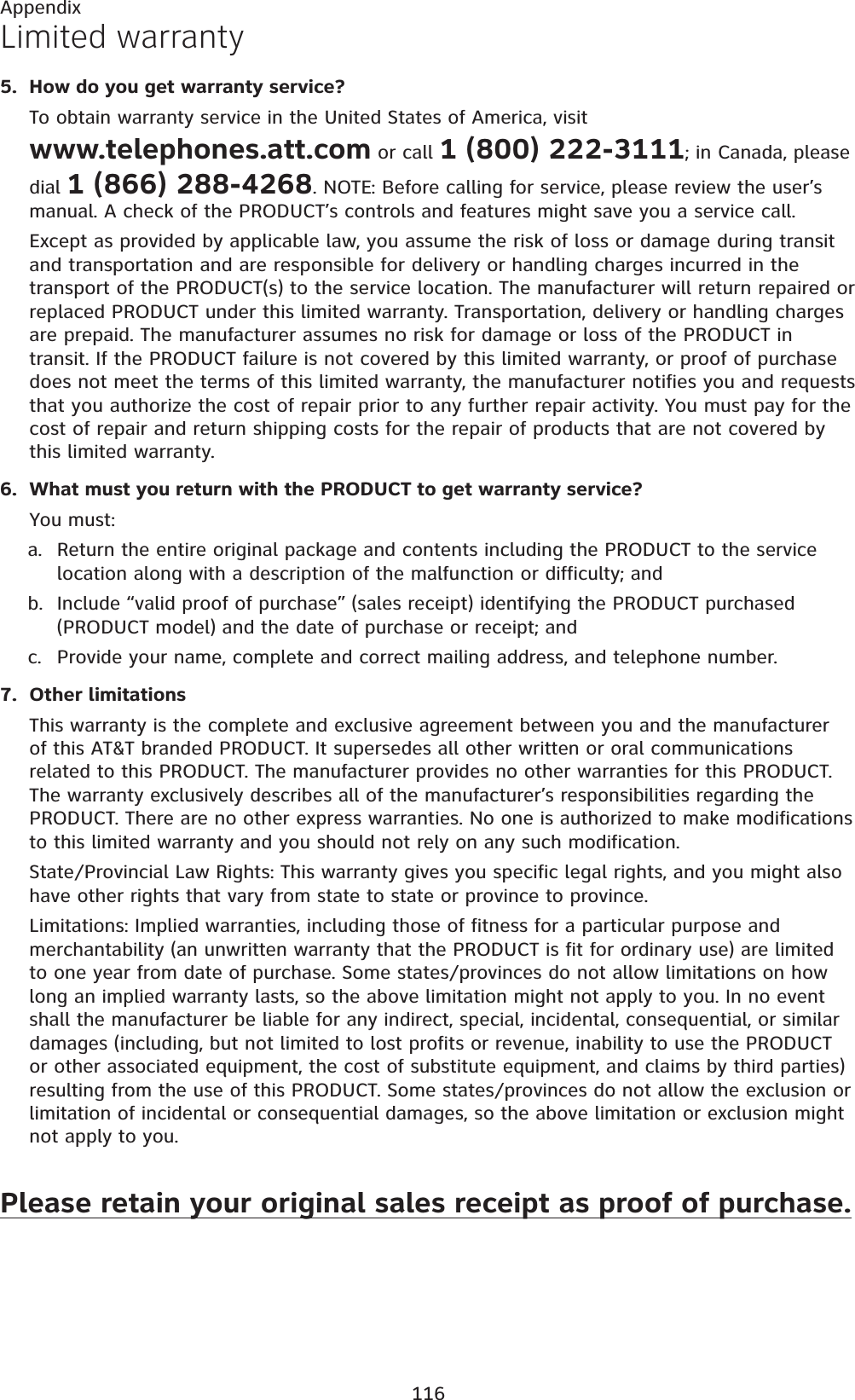 116AppendixHow do you get warranty service?To obtain warranty service in the United States of America, visit www.telephones.att.com or call 1 (800) 222-3111; in Canada, please dial 1 (866) 288-4268. NOTE: Before calling for service, please review the user’s manual. A check of the PRODUCT’s controls and features might save you a service call.Except as provided by applicable law, you assume the risk of loss or damage during transit and transportation and are responsible for delivery or handling charges incurred in the transport of the PRODUCT(s) to the service location. The manufacturer will return repaired or replaced PRODUCT under this limited warranty. Transportation, delivery or handling charges are prepaid. The manufacturer assumes no risk for damage or loss of the PRODUCT in transit. If the PRODUCT failure is not covered by this limited warranty, or proof of purchase does not meet the terms of this limited warranty, the manufacturer notifies you and requests that you authorize the cost of repair prior to any further repair activity. You must pay for the cost of repair and return shipping costs for the repair of products that are not covered by this limited warranty.What must you return with the PRODUCT to get warranty service?You must:Return the entire original package and contents including the PRODUCT to the service location along with a description of the malfunction or difficulty; andInclude “valid proof of purchase” (sales receipt) identifying the PRODUCT purchased (PRODUCT model) and the date of purchase or receipt; andProvide your name, complete and correct mailing address, and telephone number.Other limitationsThis warranty is the complete and exclusive agreement between you and the manufacturer of this AT&amp;T branded PRODUCT. It supersedes all other written or oral communications related to this PRODUCT. The manufacturer provides no other warranties for this PRODUCT. The warranty exclusively describes all of the manufacturer’s responsibilities regarding the PRODUCT. There are no other express warranties. No one is authorized to make modifications to this limited warranty and you should not rely on any such modification.State/Provincial Law Rights: This warranty gives you specific legal rights, and you might also have other rights that vary from state to state or province to province.Limitations: Implied warranties, including those of fitness for a particular purpose and merchantability (an unwritten warranty that the PRODUCT is fit for ordinary use) are limited to one year from date of purchase. Some states/provinces do not allow limitations on how long an implied warranty lasts, so the above limitation might not apply to you. In no event shall the manufacturer be liable for any indirect, special, incidental, consequential, or similar damages (including, but not limited to lost profits or revenue, inability to use the PRODUCT or other associated equipment, the cost of substitute equipment, and claims by third parties) resulting from the use of this PRODUCT. Some states/provinces do not allow the exclusion or limitation of incidental or consequential damages, so the above limitation or exclusion might not apply to you.Please retain your original sales receipt as proof of purchase.5.6.a.b.c.7.Limited warranty