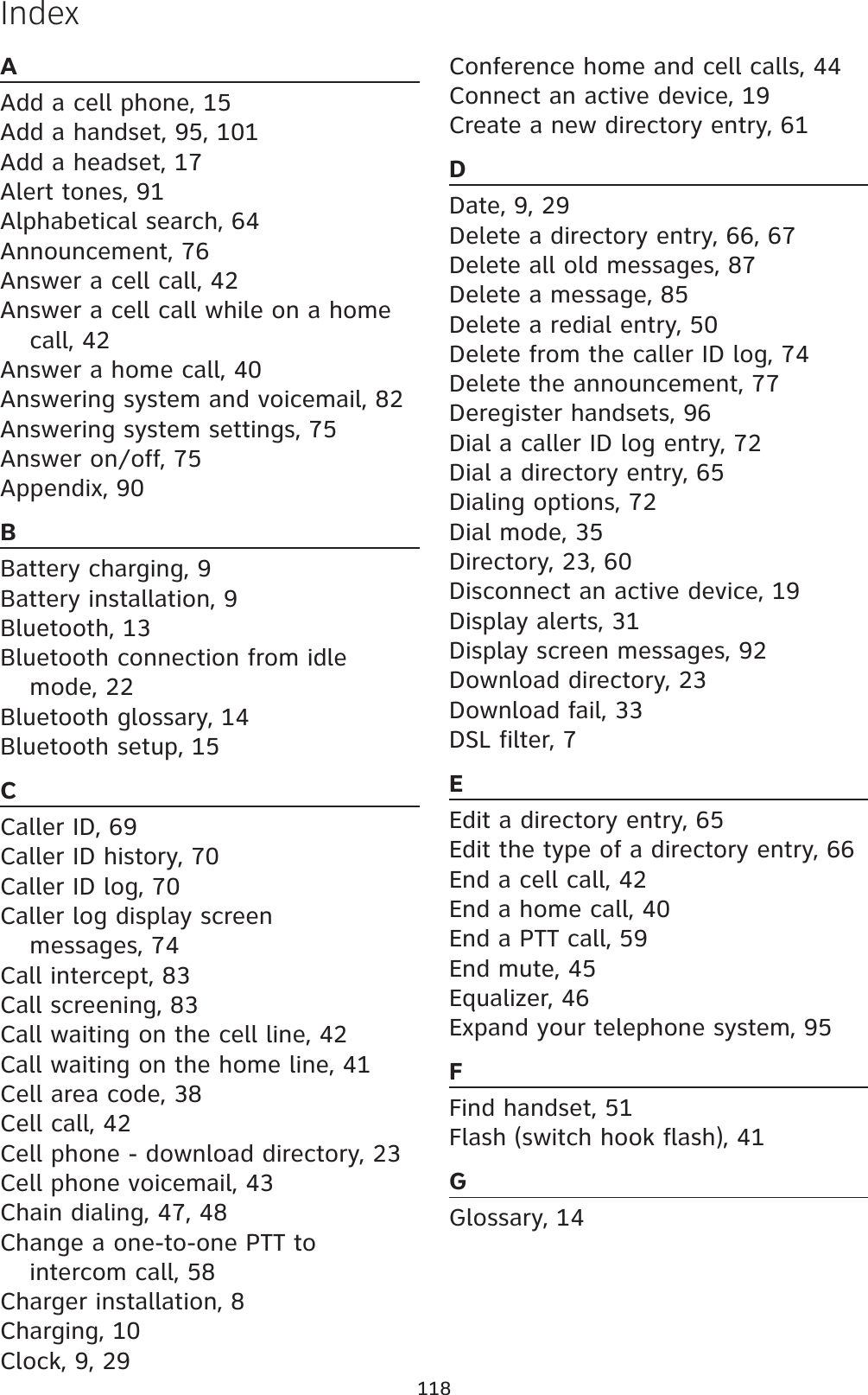 118IndexAAdd a cell phone, 15Add a handset, 95, 101Add a headset, 17Alert tones, 91Alphabetical search, 64Announcement, 76Answer a cell call, 42Answer a cell call while on a home call, 42Answer a home call, 40Answering system and voicemail, 82Answering system settings, 75Answer on/off, 75Appendix, 90BBattery charging, 9Battery installation, 9Bluetooth, 13Bluetooth connection from idle mode, 22Bluetooth glossary, 14Bluetooth setup, 15CCaller ID, 69Caller ID history, 70Caller ID log, 70Caller log display screen messages, 74Call intercept, 83Call screening, 83Call waiting on the cell line, 42Call waiting on the home line, 41Cell area code, 38Cell call, 42Cell phone - download directory, 23Cell phone voicemail, 43Chain dialing, 47, 48Change a one-to-one PTT to intercom call, 58Charger installation, 8Charging, 10Clock, 9, 29Conference home and cell calls, 44Connect an active device, 19Create a new directory entry, 61DDate, 9, 29Delete a directory entry, 66, 67Delete all old messages, 87Delete a message, 85Delete a redial entry, 50Delete from the caller ID log, 74Delete the announcement, 77Deregister handsets, 96Dial a caller ID log entry, 72Dial a directory entry, 65Dialing options, 72Dial mode, 35Directory, 23, 60Disconnect an active device, 19Display alerts, 31Display screen messages, 92Download directory, 23Download fail, 33DSL filter, 7EEdit a directory entry, 65Edit the type of a directory entry, 66End a cell call, 42End a home call, 40End a PTT call, 59End mute, 45Equalizer, 46Expand your telephone system, 95FFind handset, 51Flash (switch hook flash), 41GGlossary, 14