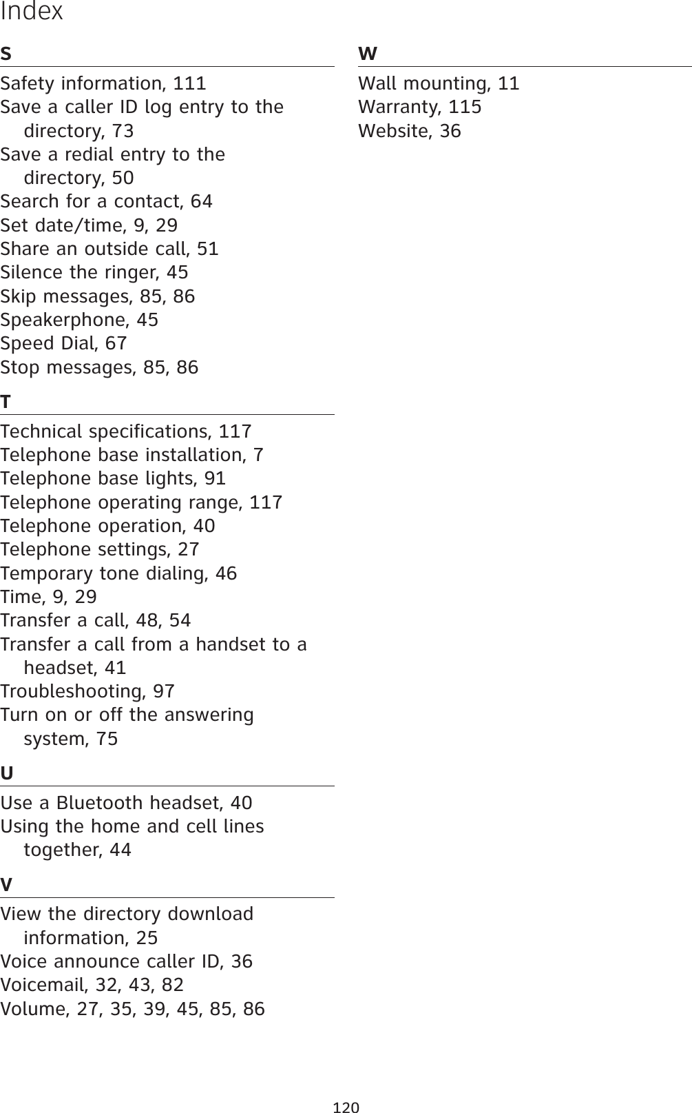 120SSafety information, 111Save a caller ID log entry to the directory, 73Save a redial entry to the directory, 50Search for a contact, 64Set date/time, 9, 29Share an outside call, 51Silence the ringer, 45Skip messages, 85, 86Speakerphone, 45Speed Dial, 67Stop messages, 85, 86TTechnical specifications, 117Telephone base installation, 7Telephone base lights, 91Telephone operating range, 117Telephone operation, 40Telephone settings, 27Temporary tone dialing, 46Time, 9, 29Transfer a call, 48, 54Transfer a call from a handset to a headset, 41Troubleshooting, 97Turn on or off the answering system, 75UUse a Bluetooth headset, 40Using the home and cell lines together, 44VView the directory download information, 25Voice announce caller ID, 36Voicemail, 32, 43, 82Volume, 27, 35, 39, 45, 85, 86WWall mounting, 11Warranty, 115Website, 36Index