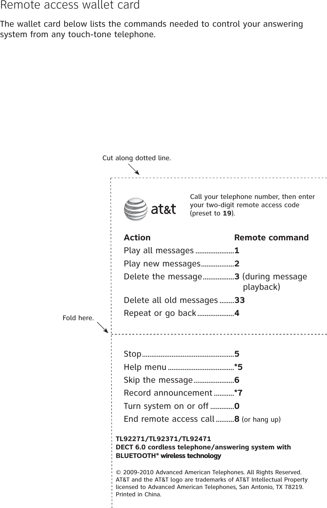 Fold here.Cut along dotted line.Action Remote commandPlay all messages .....................1Play new messages..................2Delete the message.................3 (during message playback)Delete all old messages ........33Repeat or go back....................4Call your telephone number, then enter your two-digit remote access code (preset to 19).TL92271/TL92371/TL92471DECT 6.0 cordless telephone/answering system with BLUETOOTH® wireless technology® wireless technology© 2009-2010 Advanced American Telephones. All Rights Reserved. AT&amp;T and the AT&amp;T logo are trademarks of AT&amp;T Intellectual Property licensed to Advanced American Telephones, San Antonio, TX 78219. Printed in China.Stop..................................................5Help menu ....................................*5Skip the message......................6Record announcement ...........*7Turn system on or off .............0End remote access call ..........8 (or hang up)Remote access wallet cardThe wallet card below lists the commands needed to control your answering system from any touch-tone telephone.