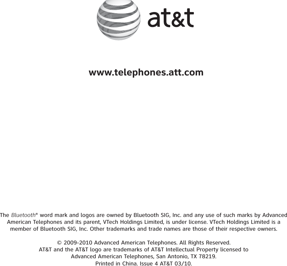 The Bluetooth® word mark and logos are owned by Bluetooth SIG, Inc. and any use of such marks by Advanced American Telephones and its parent, VTech Holdings Limited, is under license. VTech Holdings Limited is a member of Bluetooth SIG, Inc. Other trademarks and trade names are those of their respective owners.© 2009-2010 Advanced American Telephones. All Rights Reserved.AT&amp;T and the AT&amp;T logo are trademarks of AT&amp;T Intellectual Property licensed to Advanced American Telephones, San Antonio, TX 78219.Printed in China. Issue 4 AT&amp;T 03/10.www.telephones.att.com