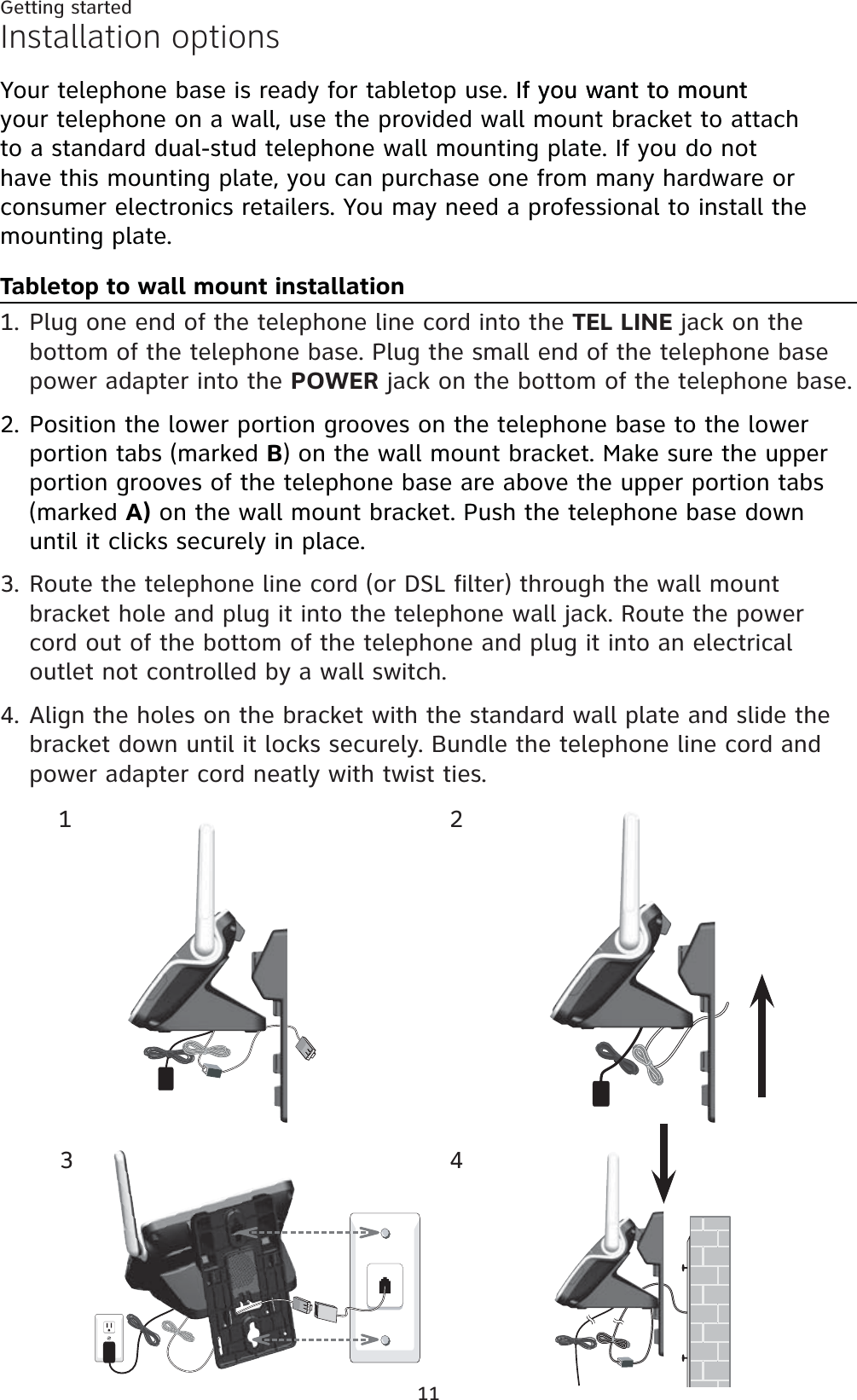 11Getting startedInstallation optionsYour telephone base is ready for tabletop use. If you want to mountIf you want to mount your telephone on a wall, use the provided wall mount bracket to attach to a standard dual-stud telephone wall mounting plate. If you do not have this mounting plate, you can purchase one from many hardware or consumer electronics retailers. You may need a professional to install the mounting plate.Tabletop to wall mount installationPlug one end of the telephone line cord into the TEL LINE jack on the bottom of the telephone base. Plug the small end of the telephone base power adapter into the POWER jack on the bottom of the telephone base.Position the lower portion grooves on the telephone base to the lower portion tabs (marked B) on the wall mount bracket. Make sure the upper portion grooves of the telephone base are above the upper portion tabs (marked A) on the wall mount bracket. Push the telephone base down until it clicks securely in place.Route the telephone line cord (or DSL filter) through the wall mount bracket hole and plug it into the telephone wall jack. Route the power cord out of the bottom of the telephone and plug it into an electrical outlet not controlled by a wall switch.Align the holes on the bracket with the standard wall plate and slide the bracket down until it locks securely. Bundle the telephone line cord and power adapter cord neatly with twist ties.1.2.3.4.1234