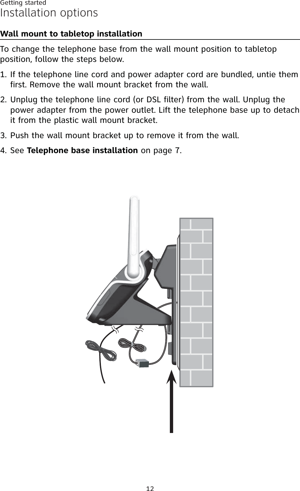 12Getting startedInstallation optionsWall mount to tabletop installationTo change the telephone base from the wall mount position to tabletop position, follow the steps below.If the telephone line cord and power adapter cord are bundled, untie them first. Remove the wall mount bracket from the wall.Unplug the telephone line cord (or DSL filter) from the wall. Unplug the power adapter from the power outlet. Lift the telephone base up to detach it from the plastic wall mount bracket.Push the wall mount bracket up to remove it from the wall.See Telephone base installation on page 7.1.2.3.4.