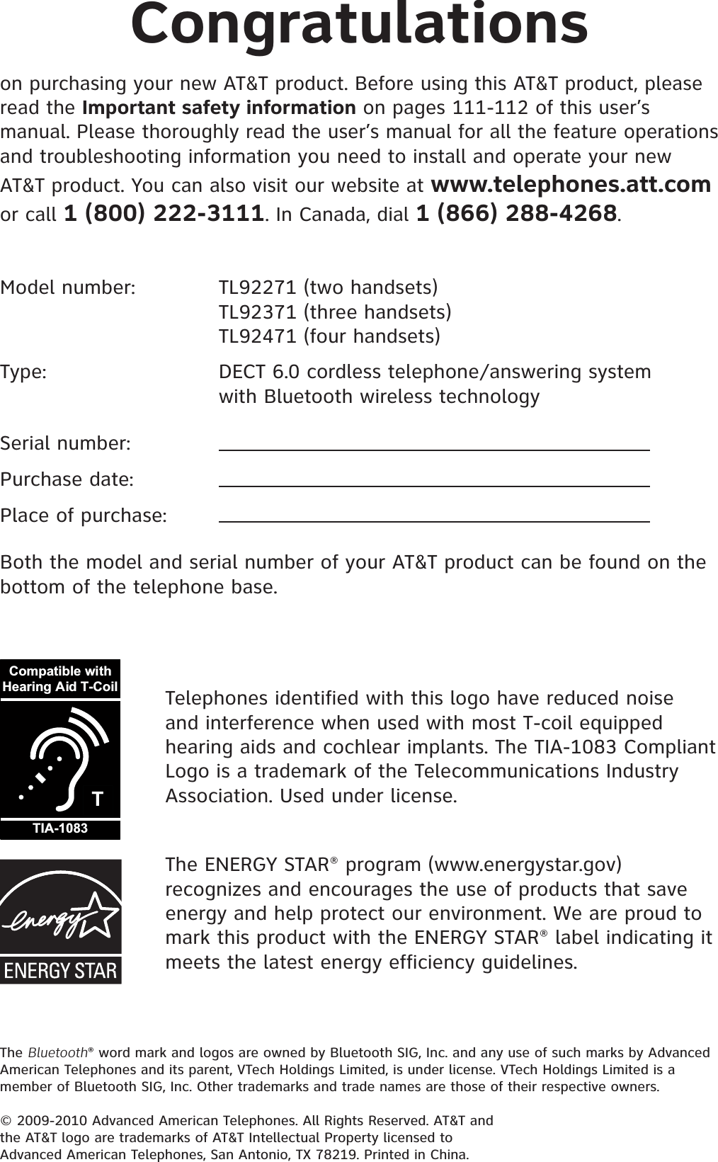 The Bluetooth® word mark and logos are owned by Bluetooth SIG, Inc. and any use of such marks by Advanced American Telephones and its parent, VTech Holdings Limited, is under license. VTech Holdings Limited is a member of Bluetooth SIG, Inc. Other trademarks and trade names are those of their respective owners.© 2009-2010 Advanced American Telephones. All Rights Reserved. AT&amp;T and the AT&amp;T logo are trademarks of AT&amp;T Intellectual Property licensed to Advanced American Telephones, San Antonio, TX 78219. Printed in China.Congratulationson purchasing your new AT&amp;T product. Before using this AT&amp;T product, please read the Important safety information on pages 111-112 of this user’s manual. Please thoroughly read the user’s manual for all the feature operations and troubleshooting information you need to install and operate your new AT&amp;T product. You can also visit our website at www.telephones.att.comor call 1 (800) 222-3111. In Canada, dial 1 (866) 288-4268.The ENERGY STAR® program (www.energystar.gov) recognizes and encourages the use of products that save energy and help protect our environment. We are proud to mark this product with the ENERGY STAR® label indicating it meets the latest energy efficiency guidelines.TCompatible withHearing Aid T-CoilTIA-1083Telephones identified with this logo have reduced noise and interference when used with most T-coil equipped hearing aids and cochlear implants. The TIA-1083 Compliant Logo is a trademark of the Telecommunications Industry Association. Used under license.Model number:    TL92271 (two handsets)   TL92371 (three handsets)       TL92471 (four handsets)Type:      DECT 6.0 cordless telephone/answering system    with Bluetooth wireless technologySerial number:Purchase date:Place of purchase:Both the model and serial number of your AT&amp;T product can be found on the bottom of the telephone base.