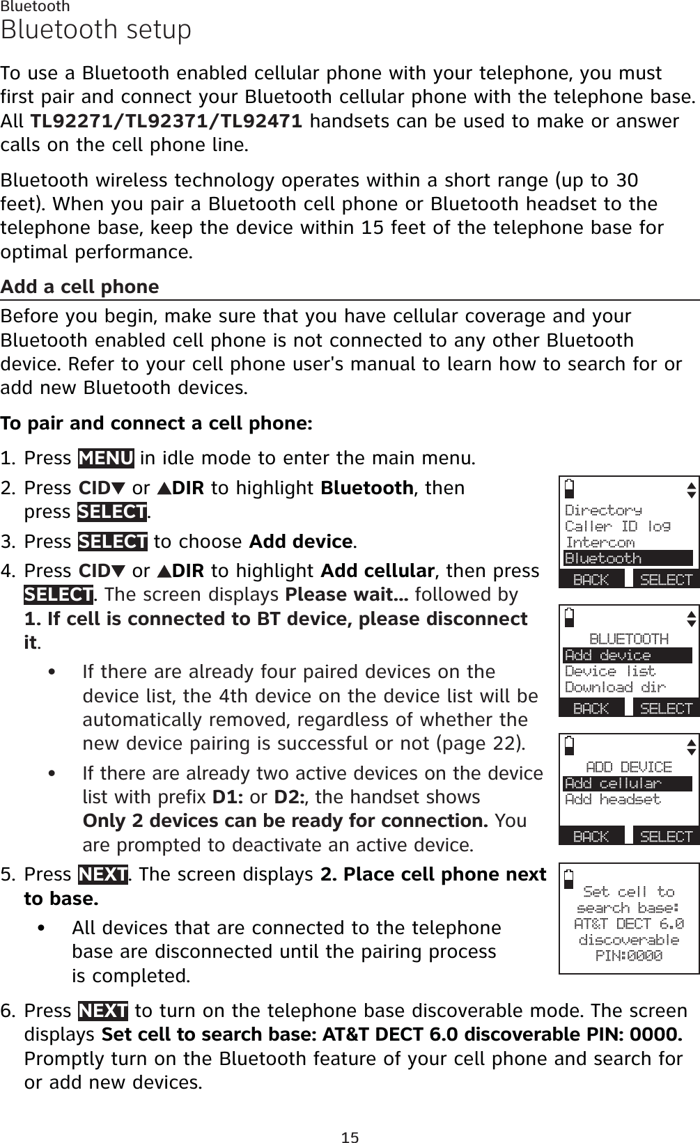 15BluetoothBluetooth setupTo use a Bluetooth enabled cellular phone with your telephone, you must first pair and connect your Bluetooth cellular phone with the telephone base.All TL92271/TL92371/TL92471 handsets can be used to make or answer calls on the cell phone line. Bluetooth wireless technology operates within a short range (up to 30 feet). When you pair a Bluetooth cell phone or Bluetooth headset to the telephone base, keep the device within 15 feet of the telephone base for optimal performance.Add a cell phoneBefore you begin, make sure that you have cellular coverage and your Bluetooth enabled cell phone is not connected to any other Bluetooth device. Refer to your cell phone user&apos;s manual to learn how to search for or add new Bluetooth devices.To pair and connect a cell phone:Press MENU in idle mode to enter the main menu.Press CID  or  DIR to highlight Bluetooth, then press SELECT.Press SELECT to choose Add device.Press CID  or  DIR to highlight Add cellular, then press SELECT.The screen displays Please wait... followed by1. If cell is connected to BT device, please disconnect it.If there are already four paired devices on the device list, the 4th device on the device list will be automatically removed, regardless of whether the new device pairing is successful or not (page 22).If there are already two active devices on the device list with prefix D1: or D2:, the handset showsOnly 2 devices can be ready for connection. You are prompted to deactivate an active device.Press NEXT. The screen displays 2. Place cell phone next to base.All devices that are connected to the telephone base are disconnected until the pairing process is completed.Press NEXT to turn on the telephone base discoverable mode. The screen displays Set cell to search base: AT&amp;T DECT 6.0 discoverable PIN: 0000.Promptly turn on the Bluetooth feature of your cell phone and search for or add new devices.1.2.3.4.••5.•6.BLUETOOTHAdd deviceDevice listDownload dirBACK SELECTADD DEVICEAdd cellularAdd headsetBACK SELECTSet cell to search base: AT&amp;T DECT 6.0discoverable PIN:0000DirectoryCaller ID logIntercomBluetoothBACK SELECT