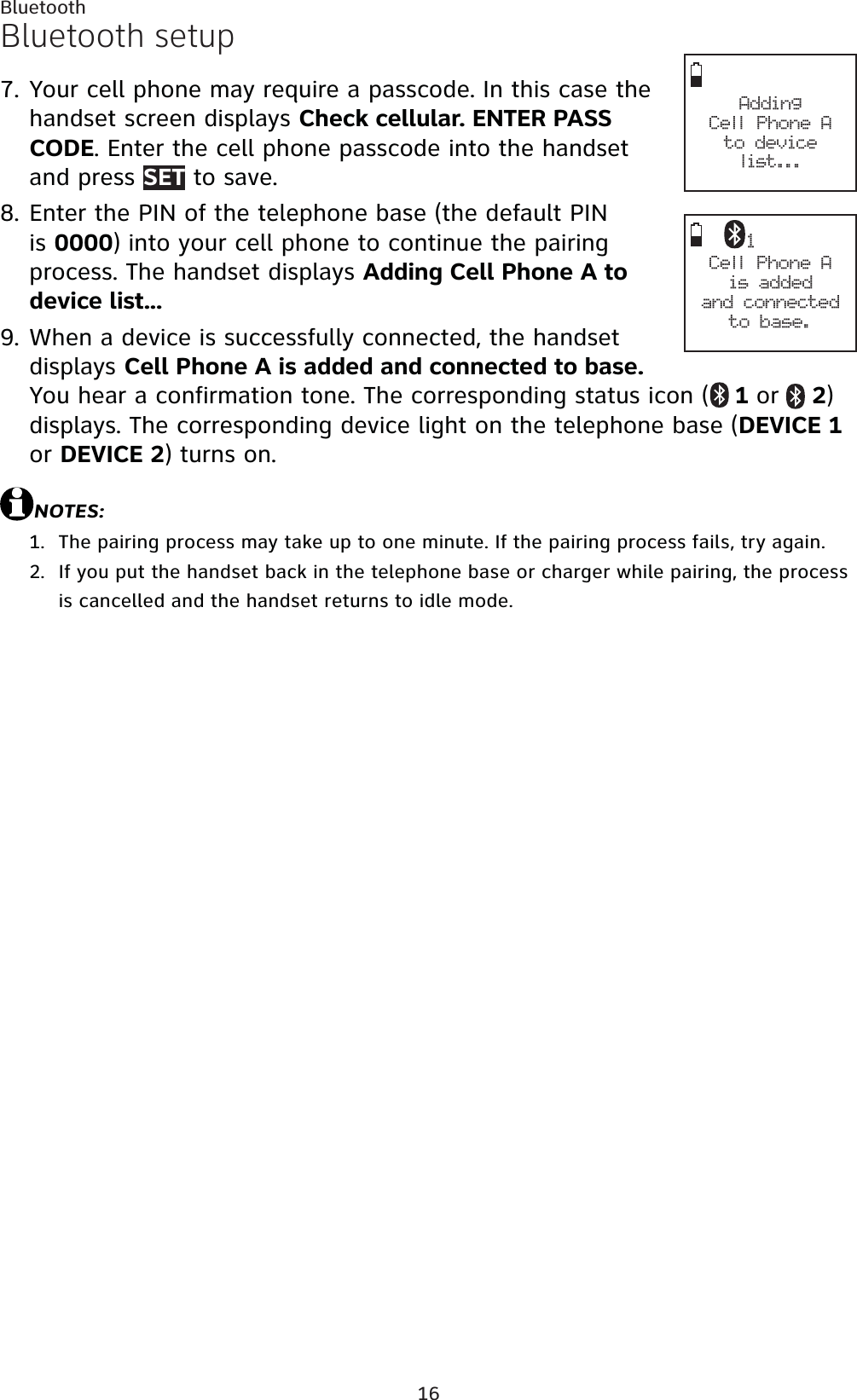 16BluetoothBluetooth setupYour cell phone may require a passcode. In this case the handset screen displays Check cellular. ENTER PASS CODE. Enter the cell phone passcode into the handset and press SET to save.Enter the PIN of the telephone base (the default PIN is 0000) into your cell phone to continue the pairing process. The handset displays Adding Cell Phone A to device list...When a device is successfully connected, the handset displays Cell Phone A is added and connected to base.You hear a confirmation tone. The corresponding status icon (  1 or  2)displays. The corresponding device light on the telephone base (DEVICE 1or DEVICE 2) turns on. NOTES:The pairing process may take up to one minute. If the pairing process fails, try again.If you put the handset back in the telephone base or charger while pairing, the process is cancelled and the handset returns to idle mode.7.8.9.1.2.Adding Cell Phone Ato device list...1Cell Phone Ais added and connectedto base.