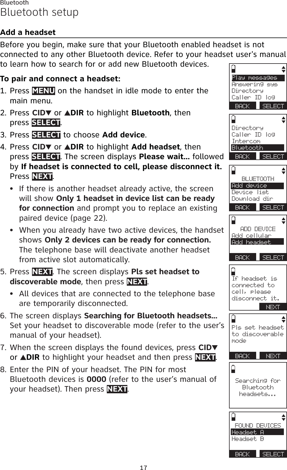 17BluetoothBluetooth setupAdd a headsetBefore you begin, make sure that your Bluetooth enabled headset is not connected to any other Bluetooth device. Refer to your headset user&apos;s manual to learn how to search for or add new Bluetooth devices.To pair and connect a headset:Press MENU on the handset in idle mode to enter the main menu.Press CID  or  DIR to highlight Bluetooth, then press SELECT.Press SELECT to choose Add device.Press CID  or  DIR to highlight Add headset, then press SELECT. The screen displays Please wait... followed by If headset is connected to cell, please disconnect it.Press NEXT.If there is another headset already active, the screen will show Only 1 headset in device list can be ready for connection and prompt you to replace an existing paired device (page 22).When you already have two active devices, the handset shows Only 2 devices can be ready for connection.The telephone base will deactivate another headset from active slot automatically.Press NEXT. The screen displays Pls set headset to discoverable mode, then press NEXT.All devices that are connected to the telephone base are temporarily disconnected.The screen displays Searching for Bluetooth headsets...Set your headset to discoverable mode (refer to the user’s manual of your headset).When the screen displays the found devices, press CIDor DIR to highlight your headset and then press NEXT.Enter the PIN of your headset. The PIN for most Bluetooth devices is 0000 (refer to the user’s manual of your headset). Then press NEXT.1.2.3.4.••5.•6.7.8.FOUND DEVICESHeadset AHeadset BBACK SELECTPls set headset to discoverable modeBACK   NEXTADD DEVICEAdd cellular Add headsetBACK SELECTBLUETOOTHAdd deviceDevice listDownload dirBACK SELECTPlay messagesAnswering sysDirectoryCaller ID logBACK SELECTSearching for Bluetooth headsets...DirectoryCaller ID logIntercomBluetoothBACK SELECTIf headset is connected to cell, please disconnect it.NEXT