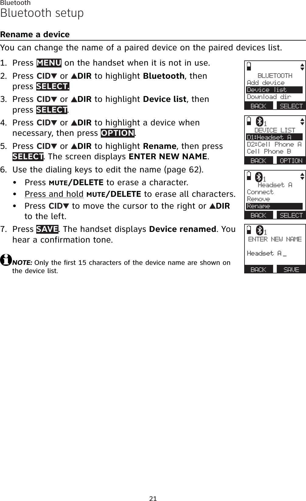 21BluetoothBluetooth setupRename a deviceYou can change the name of a paired device on the paired devices list.Press MENU on the handset when it is not in use.Press CID  or  DIR to highlight Bluetooth, then press SELECT.Press CID  or  DIR to highlight Device list, then press SELECT.Press CID  or  DIR to highlight a device when necessary, then press OPTION.Press CID  or  DIR to highlight Rename, then press SELECT. The screen displays ENTER NEW NAME.Use the dialing keys to edit the name (page 62).Press MUTE/DELETE to erase a character.Press and hold MUTE/DELETE to erase all characters.Press CID  to move the cursor to the right or  DIRto the left.Press SAVE. The handset displays Device renamed. You hear a confirmation tone.NOTE: Only the first 15 characters of the device name are shown on the device list.1.2.3.4.5.6.•••7.BLUETOOTHAdd device Device listDownload dirBACK SELECTDEVICE LISTD1:Headset AD2:Cell Phone ACell Phone BBACK OPTION1Headset AConnect RemoveRenameBACK SELECT1ENTER NEW NAMEHeadset A _BACK   SAVE1