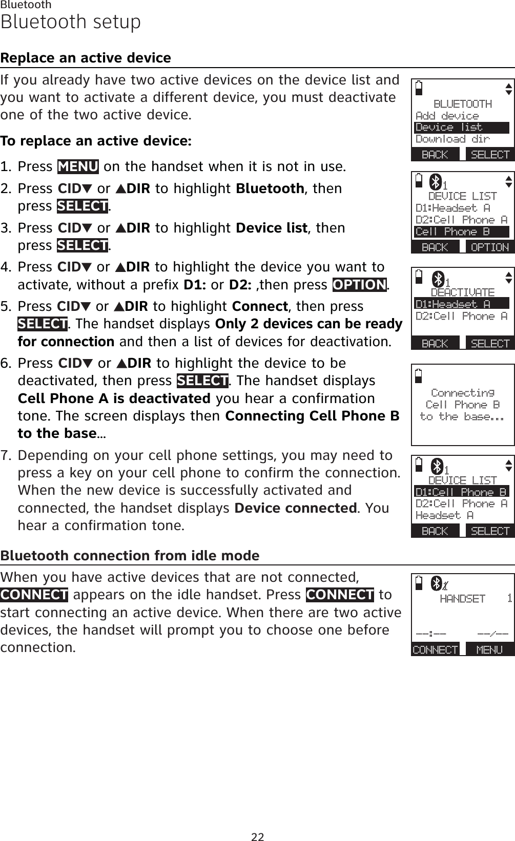 22BluetoothDEVICE LISTD1:Headset AD2:Cell Phone ACell Phone BBACK OPTION1Bluetooth setupReplace an active deviceIf you already have two active devices on the device list and you want to activate a different device, you must deactivate one of the two active device.To replace an active device:Press MENU on the handset when it is not in use.Press CID  or  DIR to highlight Bluetooth, then press SELECT.Press CID  or  DIR to highlight Device list, then press SELECT.Press CID  or  DIRto highlight the device you want to activate, without a prefix D1: or D2: ,then press OPTION.Press CID  or  DIR to highlight Connect, then pressSELECT. The handset displays Only 2 devices can be ready for connection and then a list of devices for deactivation.Press CID  or  DIR to highlight the device to be deactivated, then press SELECT. The handset displays Cell Phone A is deactivated you hear a confirmation tone. The screen displays then Connecting Cell Phone B to the base...Depending on your cell phone settings, you may need to press a key on your cell phone to confirm the connection. When the new device is successfully activated and connected, the handset displays Device connected. You hear a confirmation tone.Bluetooth connection from idle modeWhen you have active devices that are not connected, CONNECT appears on the idle handset. Press CONNECT to start connecting an active device. When there are two active devices, the handset will prompt you to choose one before connection.1.2.3.4.5.6.7.BLUETOOTHAdd device Device listDownload dirBACK SELECTConnecting Cell Phone B to the base...HANDSET--:--     --/--CONNECT   MENU11DEACTIVATED1:Headset AD2:Cell Phone ABACK SELECT1DEVICE LISTD1:Cell Phone B   D2:Cell Phone AHeadset ABACK SELECT1