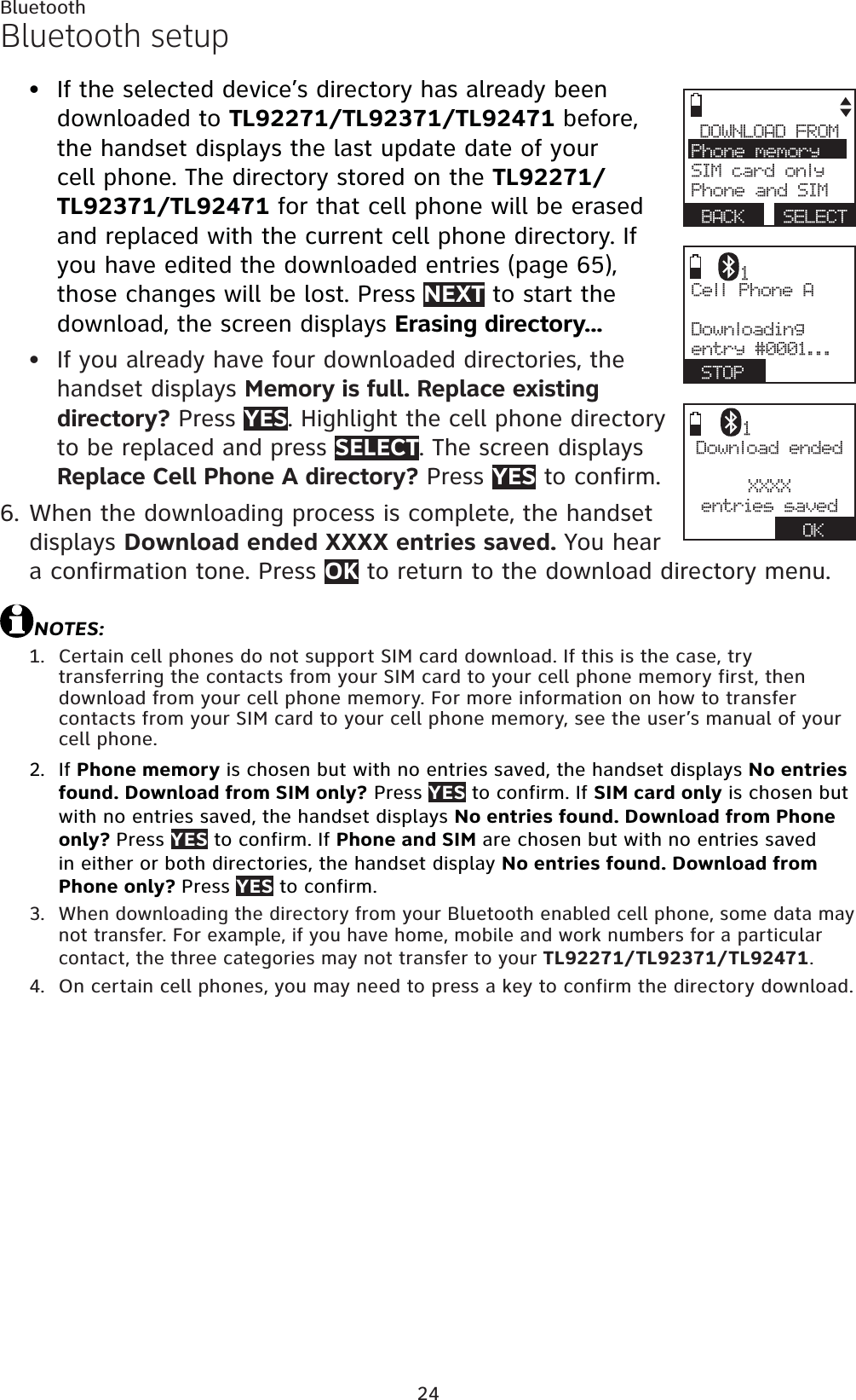 24BluetoothBluetooth setupIf the selected device’s directory has already been downloaded to TL92271/TL92371/TL92471 before, the handset displays the last update date of your cell phone. The directory stored on the TL92271/TL92371/TL92471 for that cell phone will be erased and replaced with the current cell phone directory. If you have edited the downloaded entries (page 65),those changes will be lost. Press NEXT to start the download, the screen displays Erasing directory...If you already have four downloaded directories, the handset displays Memory is full. Replace existing directory? Press YES. Highlight the cell phone directory to be replaced and press SELECT. The screen displays Replace Cell Phone A directory? Press YES to confirm.When the downloading process is complete, the handset displays Download ended XXXX entries saved. You hear a confirmation tone. Press OK to return to the download directory menu.NOTES:Certain cell phones do not support SIM card download. If this is the case, try transferring the contacts from your SIM card to your cell phone memory first, then download from your cell phone memory. For more information on how to transfer contacts from your SIM card to your cell phone memory, see the user’s manual of your cell phone.If Phone memory is chosen but with no entries saved, the handset displays No entries found. Download from SIM only? Press YES to confirm. If SIM card only is chosen but with no entries saved, the handset displays No entries found. Download from Phone only? Press YES to confirm. If Phone and SIM are chosen but with no entries saved in either or both directories, the handset display No entries found. Download from Phone only? Press YES to confirm.When downloading the directory from your Bluetooth enabled cell phone, some data may not transfer. For example, if you have home, mobile and work numbers for a particular contact, the three categories may not transfer to your TL92271/TL92371/TL92471.On certain cell phones, you may need to press a key to confirm the directory download.••6.1.2.3.4.DOWNLOAD FROMPhone memorySIM card onlyPhone and SIMBACK SELECTCell Phone ADownloadingentry #0001...STOP1Download endedXXXXentries savedOK1