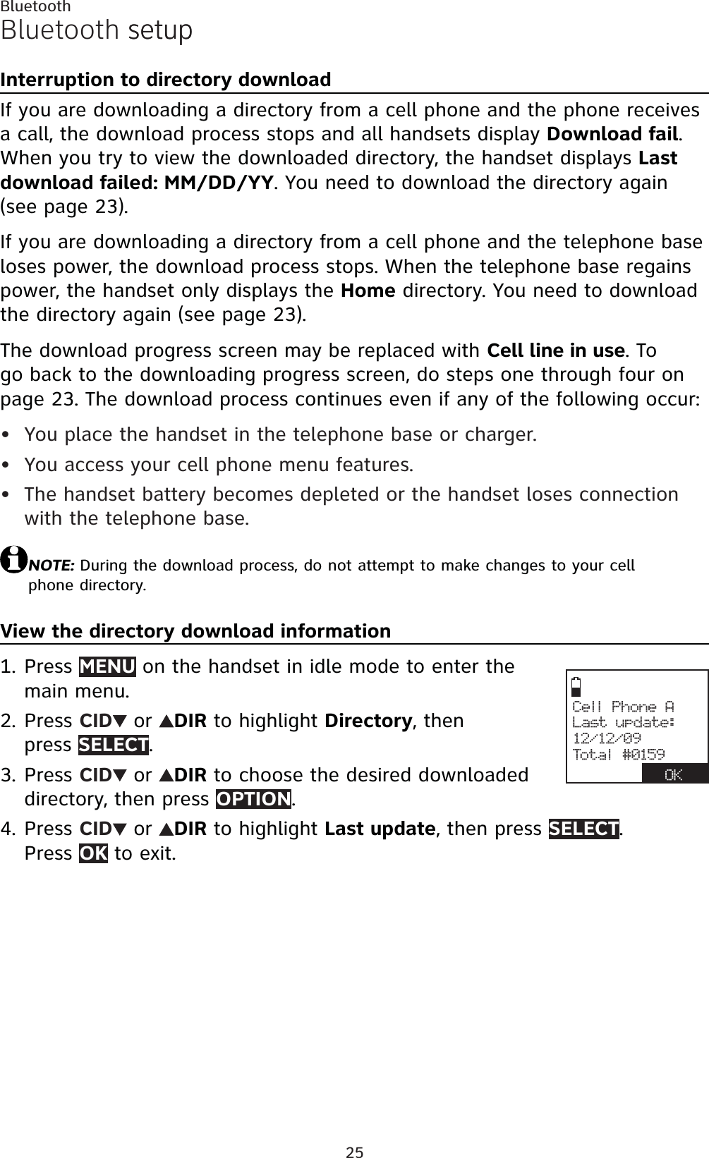 25BluetoothBluetooth setupsetupInterruption to directory downloadIf you are downloading a directory from a cell phone and the phone receives a call, the download process stops and all handsets display Download fail.When you try to view the downloaded directory, the handset displays Last download failed: MM/DD/YY. You need to download the directory again (see page 23).If you are downloading a directory from a cell phone and the telephone base loses power, the download process stops. When the telephone base regains power, the handset only displays the Home directory. You need to download the directory again (see page 23).The download progress screen may be replaced with Cell line in use. To go back to the downloading progress screen, do steps one through four on page 23. The download process continues even if any of the following occur:You place the handset in the telephone base or charger.You access your cell phone menu features.The handset battery becomes depleted or the handset loses connection with the telephone base.NOTE: During the download process, do not attempt to make changes to your cell phone directory.View the directory download informationPress MENU on the handset in idle mode to enter the main menu.Press CID  or  DIR to highlight Directory, then press SELECT.Press CID  or  DIR to choose the desired downloaded directory, then press OPTION.Press CID  or  DIR to highlight Last update, then press SELECT.Press OK to exit.•••1.2.3.4.Cell Phone ALast update:12/12/09Total #0159OK