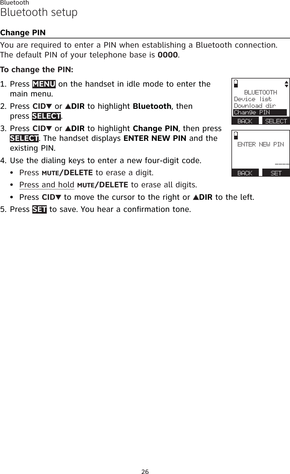 26BluetoothBluetooth setupChange PINYou are required to enter a PIN when establishing a Bluetooth connection. The default PIN of your telephone base is 0000.To change the PIN:Press MENU on the handset in idle mode to enter the main menu.Press CID  or  DIR to highlight Bluetooth, then press SELECT.Press CID  or  DIR to highlight Change PIN, then press SELECT. The handset displays ENTER NEW PIN and the existing PIN.Use the dialing keys to enter a new four-digit code.Press MUTE/DELETE to erase a digit.Press and hold MUTE/DELETE to erase all digits.Press CID  to move the cursor to the right or  DIR to the left.Press SET to save. You hear a confirmation tone.1.2.3.4.•••5.BLUETOOTHDevice listDownload dirChange PINBACK SELECTENTER NEW PIN----BACK    SET