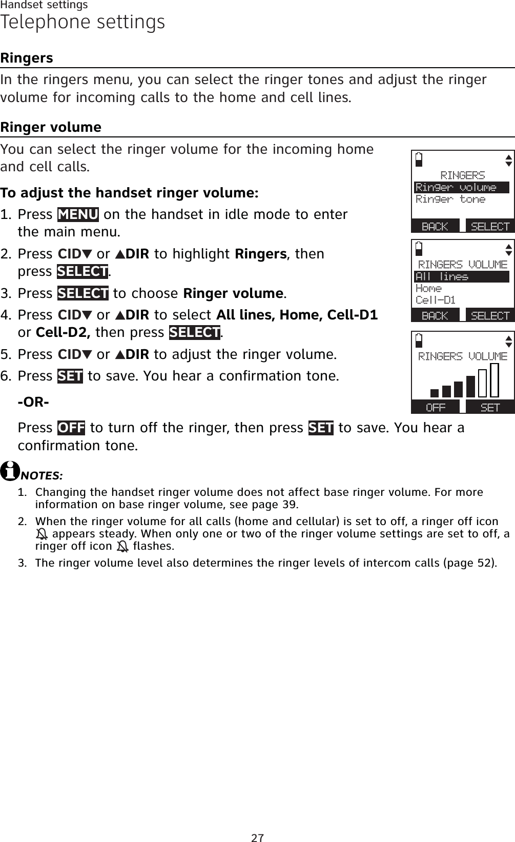 27Telephone settingsRingersIn the ringers menu, you can select the ringer tones and adjust the ringer volume for incoming calls to the home and cell lines.Ringer volumeYou can select the ringer volume for the incoming home and cell calls. To adjust the handset ringer volume:Press MENU on the handset in idle mode to enter the main menu.Press CID or DIR to highlight Ringers, then press SELECT.Press SELECT to choose Ringer volume.Press CID or DIR to select All lines, Home, Cell-D1 or Cell-D2, then press SELECT.Press CID or DIR to adjust the ringer volume. Press SET to save. You hear a confirmation tone.-OR-Press OFF to turn off the ringer, then press SET to save. You hear a confirmation tone.NOTES:Changing the handset ringer volume does not affect base ringer volume. For more information on base ringer volume, see page 39.When the ringer volume for all calls (home and cellular) is set to off, a ringer off icon  appears steady. When only one or two of the ringer volume settings are set to off, a ringer off icon   flashes.The ringer volume level also determines the ringer levels of intercom calls (page 52).1.2.3.4.5.6.1.2.3.Handset settingsRINGERSRinger volumeRinger toneBACK SELECTRINGERS VOLUMEAll linesHomeCell-D1BACK SELECTRINGERS VOLUMEOFF SET