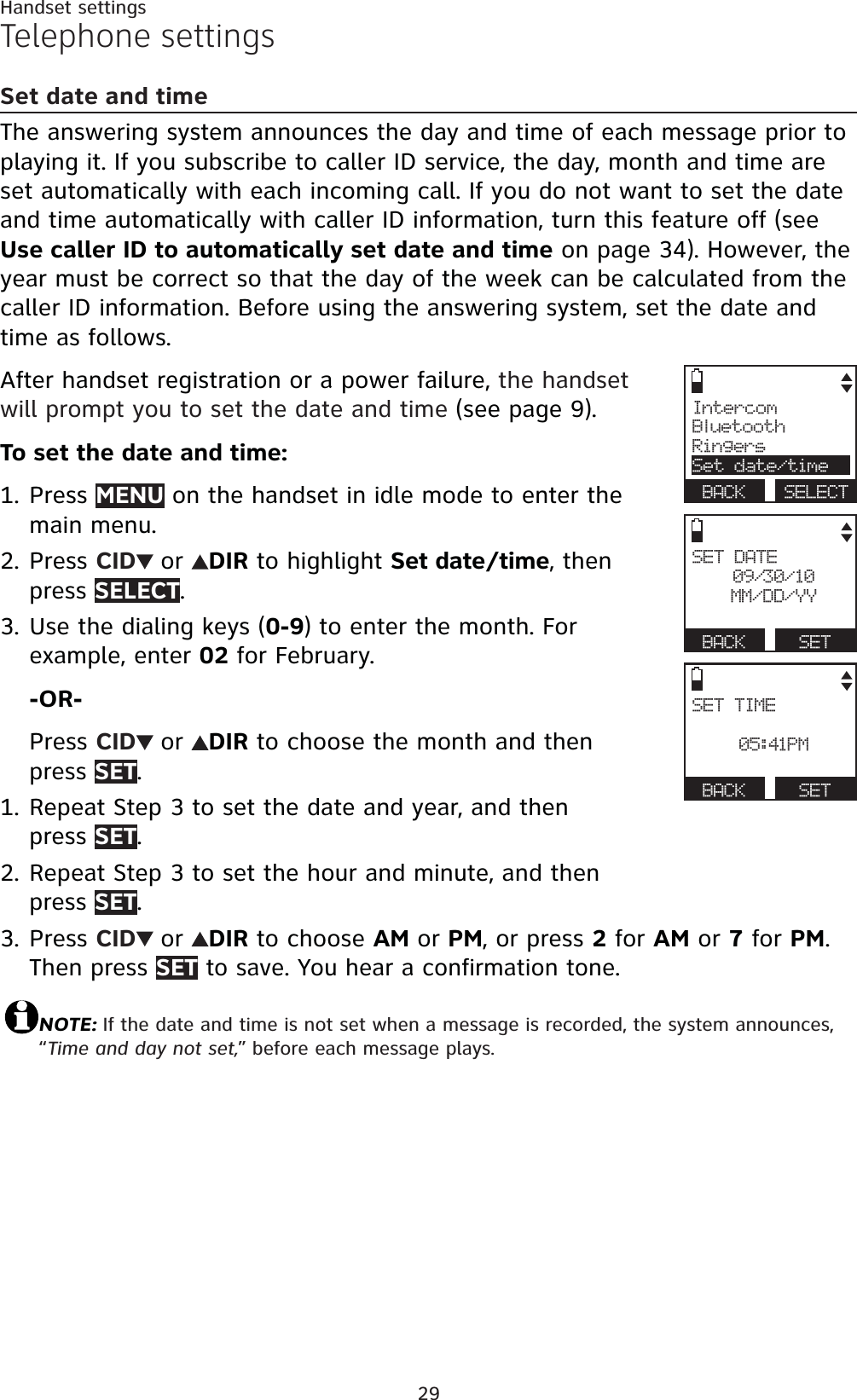 29Handset settingsTelephone settingsSet date and timeThe answering system announces the day and time of each message prior to playing it. If you subscribe to caller ID service, the day, month and time are set automatically with each incoming call. If you do not want to set the date and time automatically with caller ID information, turn this feature off (seeUse caller ID to automatically set date and time on page 34). However, the year must be correct so that the day of the week can be calculated from the caller ID information. Before using the answering system, set the date and time as follows.After handset registration or a power failure, the handset will prompt you to set the date and time (see page 9).To set the date and time:Press MENU on the handset in idle mode to enter the main menu.Press CID or DIR to highlight Set date/time, then press SELECT.Use the dialing keys (0-9) to enter the month. For example, enter 02 for February.-OR-Press CID or DIR to choose the month and then press SET.Repeat Step 3 to set the date and year, and then press SET.Repeat Step 3 to set the hour and minute, and then press SET.Press CID or DIR to choose AM or PM, or press 2 for AM or 7 for PM.Then press SET to save. You hear a confirmation tone. NOTE: If the date and time is not set when a message is recorded, the system announces, “Time and day not set,” before each message plays.1.2.3.1.2.3.IntercomBluetoothRingersSet date/timeBACK SELECTSET DATE09/30/10MM/DD/YYBACK SETSET TIME05:41PMBACK SET