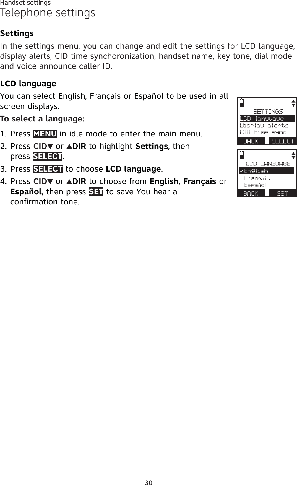 30Handset settingsTelephone settingsSettingsIn the settings menu, you can change and edit the settings for LCD language, display alerts, CID time synchoronization, handset name, key tone, dial mode and voice announce caller ID.LCD languageYou can select English, Français or Español to be used in all screen displays.To select a language:Press MENU in idle mode to enter the main menu.Press CID or DIR to highlight Settings, then press SELECT.Press SELECT to choose LCD language.Press CID or DIR to choose from English,Français or Español, then press SET to save You hear a confirmation tone.1.2.3.4.SETTINGSLCD languageDisplay alertsCID time syncBACK SELECTLCD LANGUAGE3English Francais EspanolBACK SET,