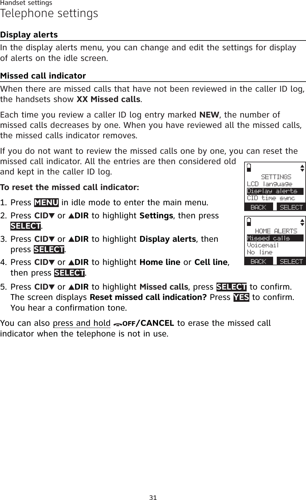 31Handset settingsTelephone settingsDisplay alertsIn the display alerts menu, you can change and edit the settings for display of alerts on the idle screen.Missed call indicatorWhen there are missed calls that have not been reviewed in the caller ID log, the handsets show XX Missed calls.Each time you review a caller ID log entry marked NEW, the number of missed calls decreases by one. When you have reviewed all the missed calls, the missed calls indicator removes. If you do not want to review the missed calls one by one, you can reset the missed call indicator. All the entries are then considered old and kept in the caller ID log.To reset the missed call indicator:Press MENU in idle mode to enter the main menu.Press CID or DIR to highlight Settings, then press SELECT.Press CID or DIR to highlight Display alerts, then press SELECT.Press CID or DIR to highlight Home line or Cell line,then press SELECT.Press CID or DIR to highlight Missed calls, press SELECT to confirm. The screen displays Reset missed call indication? Press YES to confirm. You hear a confirmation tone.You can also press and hold OFF/CANCEL to erase the missed call indicator when the telephone is not in use.1.2.3.4.5.SETTINGSLCD languageDisplay alertsCID time syncBACK SELECTHOME ALERTSMissed callsVoicemailNo lineBACK SELECT