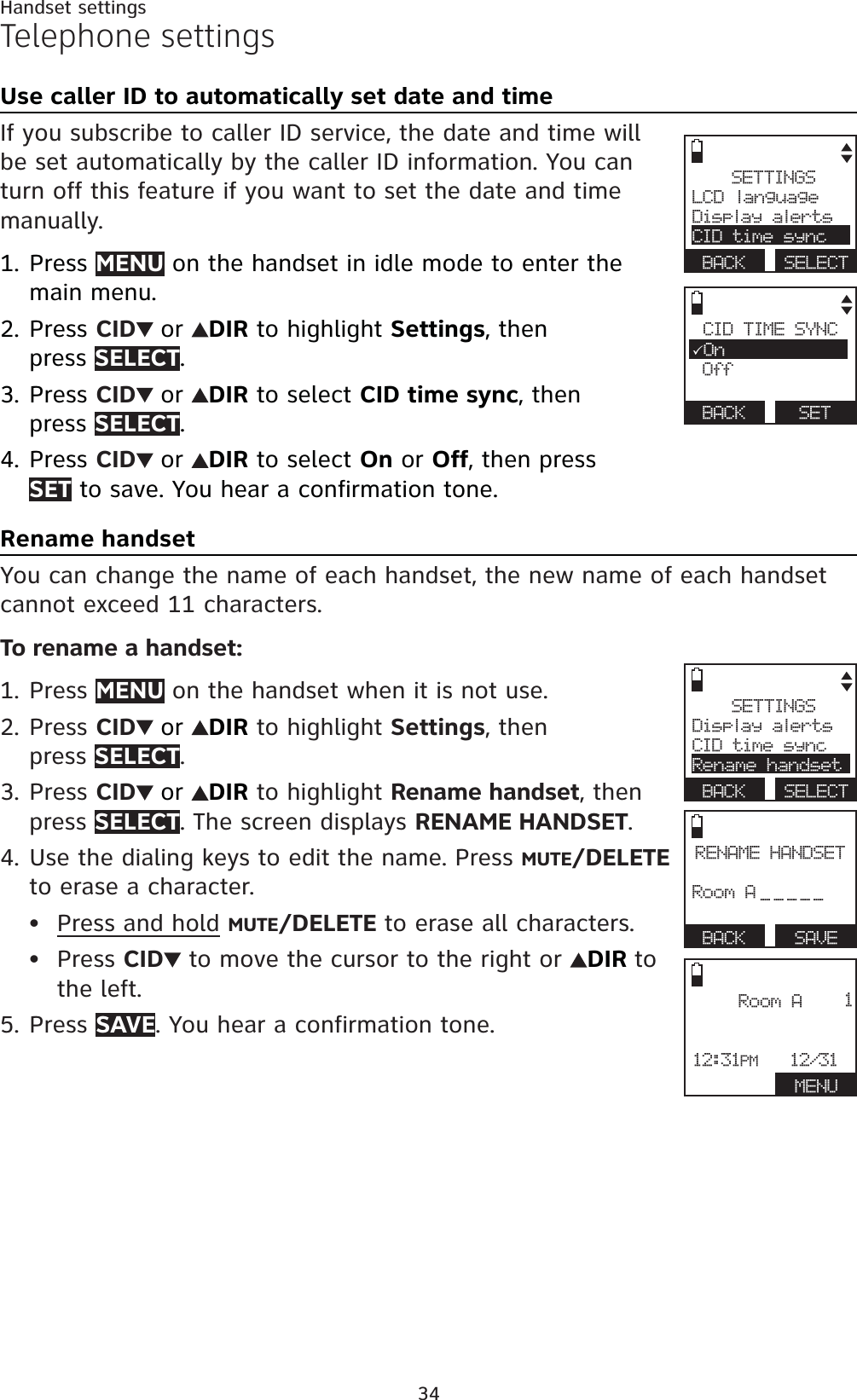 34Handset settingsTelephone settingsUse caller ID to automatically set date and timeIf you subscribe to caller ID service, the date and time will be set automatically by the caller ID information. You can turn off this feature if you want to set the date and time manually.Press MENU on the handset in idle mode to enter the main menu.Press CID or DIR to highlight Settings, then press SELECT.Press CID or DIR to select CID time sync, then press SELECT.Press CID or DIR to select On or Off, then press SET to save. You hear a confirmation tone.Rename handsetYou can change the name of each handset, the new name of each handset cannot exceed 11 characters.To rename a handset:Press MENU on the handset when it is not use.Press CID or DIR to highlight Settings, thenpress SELECT.Press CID or DIR to highlight Rename handset, then press SELECT. The screen displays RENAME HANDSET.Use the dialing keys to edit the name. Press MUTE/DELETEto erase a character.Press and hold MUTE/DELETE to erase all characters.Press CID to move the cursor to the right or  DIR tothe left.Press SAVE. You hear a confirmation tone.1.2.3.4.1.2.3.4.••5.CID TIME SYNC3On Off BACK SETSETTINGSLCD languageDisplay alertsCID time syncBACK SELECTSETTINGSDisplay alertsCID time syncRename handsetBACK SELECTRENAME HANDSETRoom A_____BACK   SAVERoom A12:31PM   12/31 MENU1