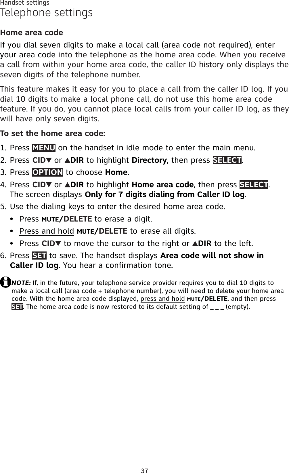 37Handset settingsTelephone settingsHome area codeIf you dial seven digits to make a local call (area code not required), enter your area code into the telephone as the home area code. When you receive a call from within your home area code, the caller ID history only displays the seven digits of the telephone number.This feature makes it easy for you to place a call from the caller ID log. If you dial 10 digits to make a local phone call, do not use this home area code feature. If you do, you cannot place local calls from your caller ID log, as they will have only seven digits.To set the home area code:Press MENU on the handset in idle mode to enter the main menu.Press CID or DIR to highlight Directory, then press SELECT.Press OPTION to choose Home.Press CID or DIR to highlight Home area code, then press SELECT.The screen displays Only for 7 digits dialing from Caller ID log.Use the dialing keys to enter the desired home area code.Press MUTE/DELETE to erase a digit.Press and hold MUTE/DELETE to erase all digits.Press CID  to move the cursor to the right or  DIR to the left.Press SET to save. The handset displays Area code will not show in Caller ID log. You hear a confirmation tone.NOTE: If, in the future, your telephone service provider requires you to dial 10 digits to make a local call (area code + telephone number), you will need to delete your home area code. With the home area code displayed, press and holdMUTE/DELETE, and then press SET. The home area code is now restored to its default setting of _ _ _ (empty).1.2.3.4.5.•••6.