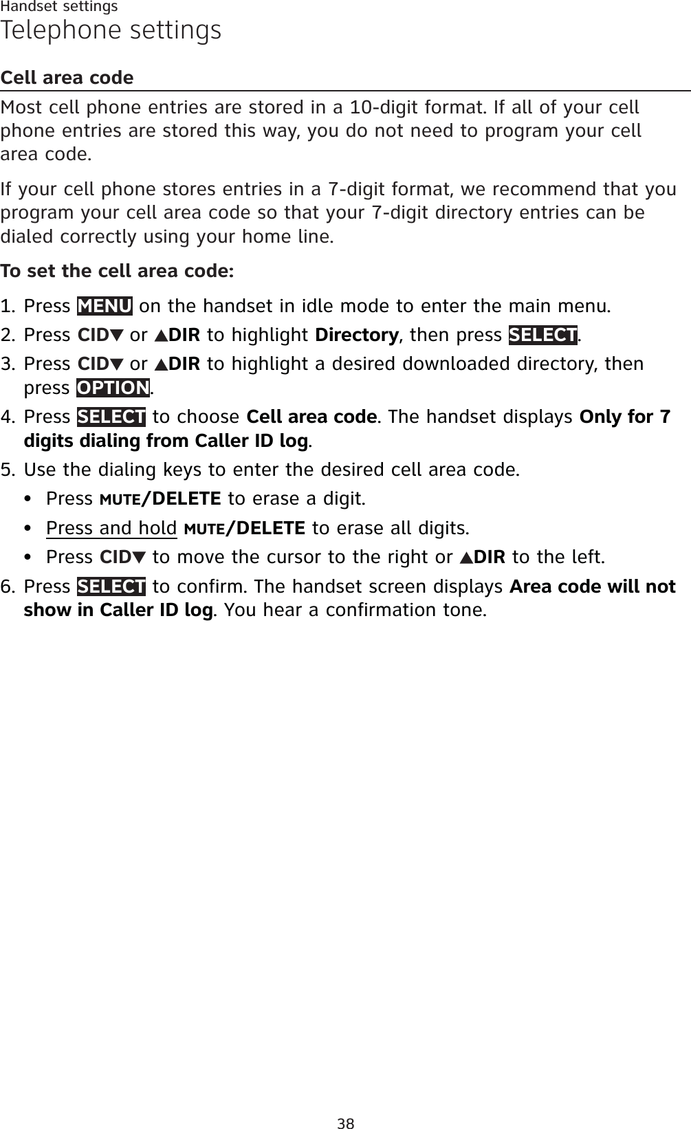 38Handset settingsTelephone settingsCell area codeMost cell phone entries are stored in a 10-digit format. If all of your cell phone entries are stored this way, you do not need to program your cell area code.If your cell phone stores entries in a 7-digit format, we recommend that you program your cell area code so that your 7-digit directory entries can be dialed correctly using your home line.To set the cell area code:Press MENU on the handset in idle mode to enter the main menu.Press CID or DIR to highlight Directory, then press SELECT.Press CID or DIR to highlight a desired downloaded directory, then press OPTION.Press SELECT to choose Cell area code. The handset displays Only for 7 digits dialing from Caller ID log.Use the dialing keys to enter the desired cell area code.Press MUTE/DELETE to erase a digit.Press and hold MUTE/DELETE to erase all digits.Press CID  to move the cursor to the right or  DIR to the left.Press SELECT to confirm. The handset screen displays Area code will not show in Caller ID log. You hear a confirmation tone.1.2.3.4.5.•••6.