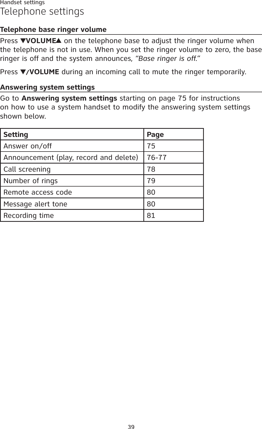 39Handset settingsTelephone settingsTelephone base ringer volumePress  VOLUME on the telephone base to adjust the ringer volume when the telephone is not in use. When you set the ringer volume to zero, the base ringer is off and the system announces, “Base ringer is off.”Press  /VOLUME during an incoming call to mute the ringer temporarily.Answering system settingsGo to Answering system settings starting on page 75 for instructions on how to use a system handset to modify the answering system settings shown below.Setting PageAnswer on/off 75Announcement (play, record and delete) 76-77Call screening 78Number of rings 79Remote access code 80Message alert tone 80Recording time 81