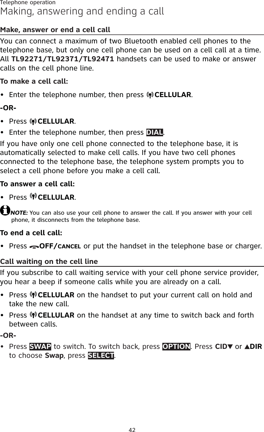 42Telephone operationMaking, answering and ending a callMake, answer or end a cell call You can connect a maximum of two Bluetooth enabled cell phones to the telephone base, but only one cell phone can be used on a cell call at a time. All TL92271/TL92371/TL92471 handsets can be used to make or answer calls on the cell phone line.To make a cell call:Enter the telephone number, then press  CELLULAR.-OR-Press CELLULAR.Enter the telephone number, then press DIAL.If you have only one cell phone connected to the telephone base, it is automatically selected to make cell calls. If you have two cell phones connected to the telephone base, the telephone system prompts you to select a cell phone before you make a cell call.To answer a cell call:Press  CELLULAR.NOTE: You can also use your cell phone to answer the call. If you answer with your cell phone, it disconnects from the telephone base.To end a cell call:Press  OFF/CANCEL or put the handset in the telephone base or charger.Call waiting on the cell lineIf you subscribe to call waiting service with your cell phone service provider, you hear a beep if someone calls while you are already on a call.Press  CELLULAR on the handset to put your current call on hold and take the new call.Press  CELLULAR on the handset at any time to switch back and forth between calls.-OR-Press SWAP to switch. To switch back, press OPTION. Press CID or DIRto choose Swap, press SELECT.••••••••