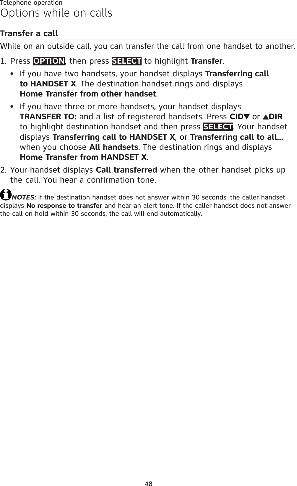 48Telephone operationOptions while on callsTransfer a callWhile on an outside call, you can transfer the call from one handset to another.Press OPTION, then press SELECT to highlight Transfer.If you have two handsets, your handset displays Transferring call to HANDSET X. The destination handset rings and displays Home Transfer from other handset.If you have three or more handsets, your handset displays TRANSFER TO: and a list of registered handsets. Press CID or DIRto highlight destination handset and then press SELECT. Your handset displays Transferring call to HANDSET X, or Transferring call to all...when you choose All handsets. The destination rings and displays Home Transfer from HANDSET X.Your handset displays Call transferred when the other handset picks up the call. You hear a confirmation tone.NOTES: If the destination handset does not answer within 30 seconds, the caller handset displays No response to transfer and hear an alert tone. If the caller handset does not answer the call on hold within 30 seconds, the call will end automatically.1.••2.