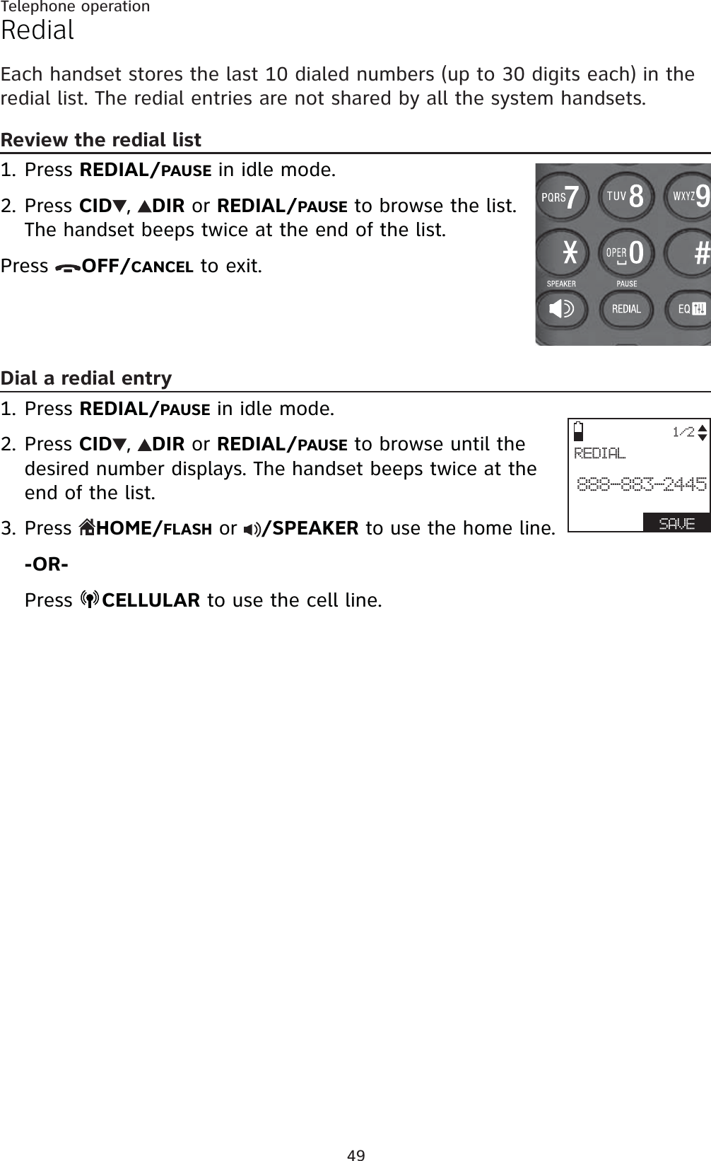 49Telephone operationRedialEach handset stores the last 10 dialed numbers (up to 30 digits each) in the redial list. The redial entries are not shared by all the system handsets.Review the redial listPress REDIAL/PAUSE in idle mode.Press CID ,DIRor REDIAL/PAUSE to browse the list. The handset beeps twice at the end of the list.Press  OFF/CANCEL to exit.Dial a redial entryPress REDIAL/PAUSEin idle mode.Press CID ,DIRor REDIAL/PAUSE to browse until the desired number displays. The handset beeps twice at the end of the list.Press  HOME/FLASH or  /SPEAKER to use the home line.-OR-Press  CELLULAR to use the cell line.1.2.1.2.3.1/2REDIAL888-883-2445  SAVE