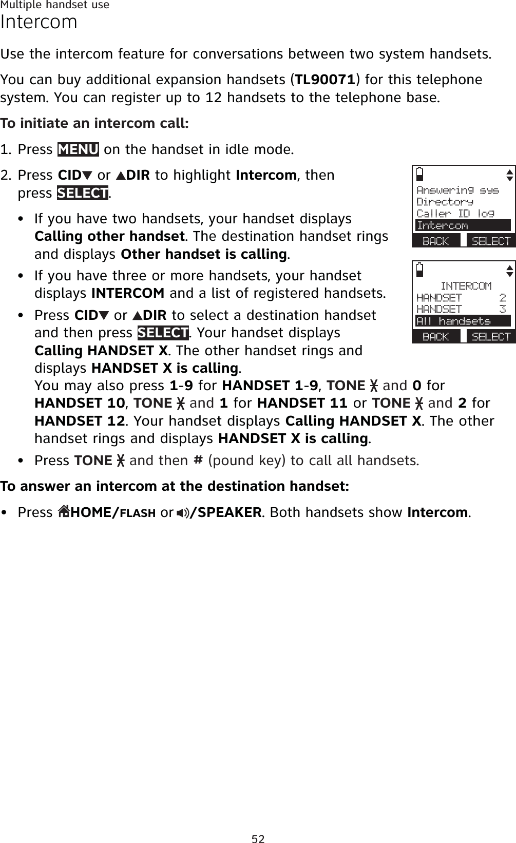 52Multiple handset useIntercomUse the intercom feature for conversations between two system handsets.You can buy additional expansion handsets (TL90071) for this telephone system. You can register up to 12 handsets to the telephone base.To initiate an intercom call:Press MENU on the handset in idle mode.Press CID  or  DIR to highlight Intercom, then press SELECT.If you have two handsets, your handset displays Calling other handset. The destination handset rings and displays Other handset is calling.If you have three or more handsets, your handset displays INTERCOM and a list of registered handsets.Press CID  or  DIR to select a destination handset and then press SELECT. Your handset displays Calling HANDSET X. The other handset rings and displays HANDSET X is calling.You may also press 1-9 for HANDSET 1-9,TONE   and 0 for HANDSET 10,TONE   and 1 for HANDSET 11 or TONE   and 2 for HANDSET 12. Your handset displays Calling HANDSET X. The other handset rings and displays HANDSET X is calling.Press TONE   and then # (pound key) to call all handsets.To answer an intercom at the destination handset:Press HOME/FLASH or/SPEAKER. Both handsets show Intercom.1.2.•••••Answering sysDirectoryCaller ID logIntercomBACK SELECTINTERCOMHANDSET      2HANDSET      3All handsetsBACK SELECT