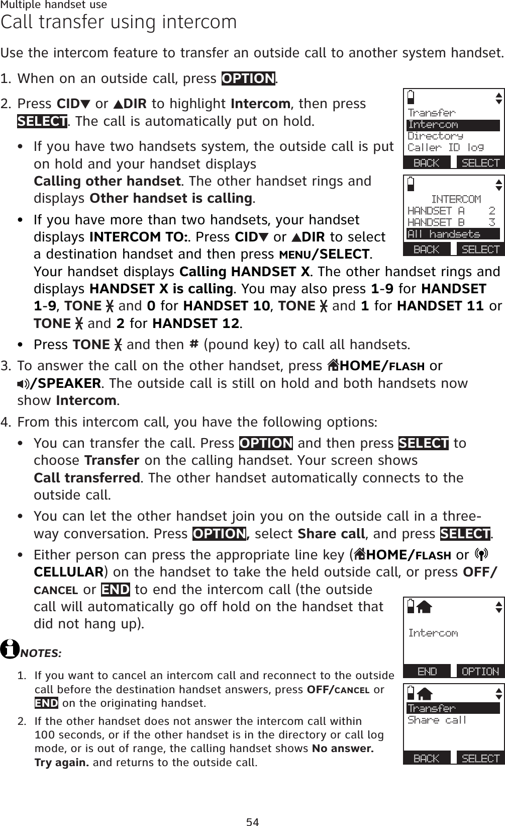 54Multiple handset useCall transfer using intercomUse the intercom feature to transfer an outside call to another system handset.When on an outside call, press OPTION.Press CID  or  DIR to highlight Intercom, then press SELECT. The call is automatically put on hold.If you have two handsets system, the outside call is put on hold and your handset displays Calling other handset. The other handset rings and displays Other handset is calling.If you have more than two handsets, your handset displays INTERCOM TO:. Press CID  or  DIR to select a destination handset and then press MENU/SELECT.Your handset displays Calling HANDSET X. The other handset rings and displays HANDSET X is calling. You may also press 1-9 for HANDSET 1-9,TONE   and 0 for HANDSET 10,TONE   and 1 for HANDSET 11 or TONE   and 2 for HANDSET 12.Press TONE   and then # (pound key) to call all handsets.To answer the call on the other handset, press  HOME/FLASHor/SPEAKER. The outside call is still on hold and both handsets now show Intercom.From this intercom call, you have the following options: You can transfer the call. Press OPTION and then press SELECT to choose Transfer on the calling handset. Your screen shows Call transferred. The other handset automatically connects to the outside call. You can let the other handset join you on the outside call in a three-way conversation. Press OPTION, select Share call, and press SELECT.Either person can press the appropriate line key (HOME/FLASHorCELLULAR) on the handset to take the held outside call, or press OFF/CANCEL or END to end the intercom call (the outside call will automatically go off hold on the handset that did not hang up).NOTES:If you want to cancel an intercom call and reconnect to the outside call before the destination handset answers, press OFF/CANCEL or END on the originating handset.If the other handset does not answer the intercom call within 100 seconds, or if the other handset is in the directory or call log mode, or is out of range, the calling handset shows No answer. Try again. and returns to the outside call.1.2.•••3.4.•••1.2.Tra n sfe rIntercomDirectoryCaller ID logBACK SELECTINTERCOMHANDSET A    2HANDSET B    3All handsetsBACK SELECTIntercomEND OPTIONTra n sfe rShare callBACK SELECT