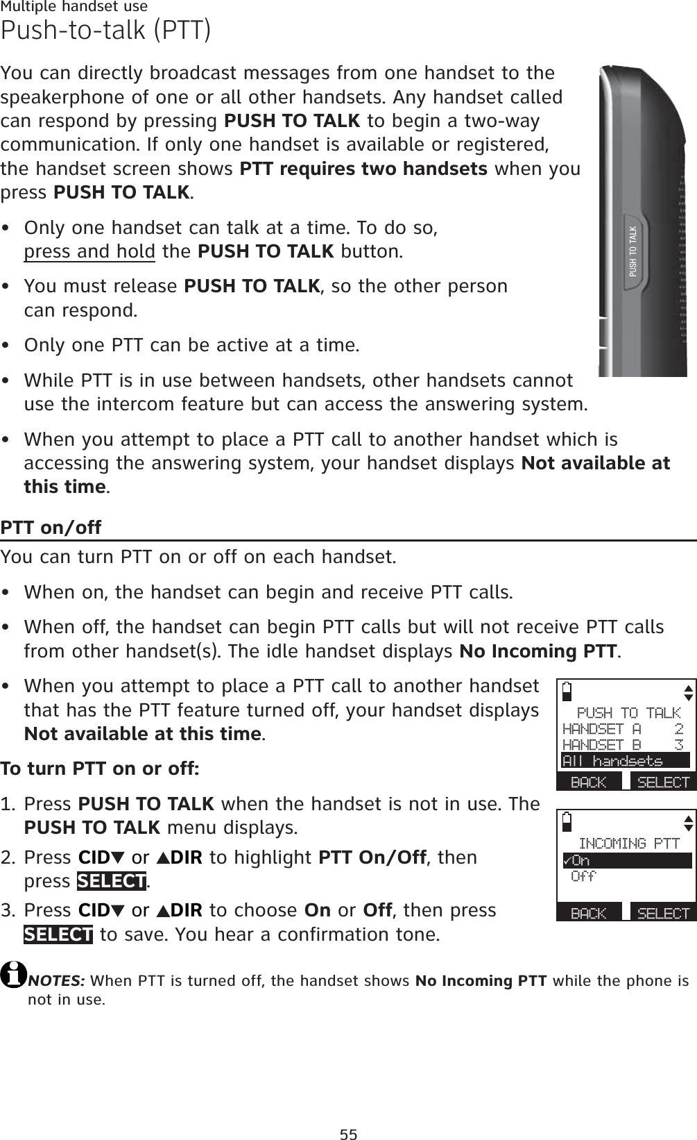 55Multiple handset usePush-to-talk (PTT)You can directly broadcast messages from one handset to the speakerphone of one or all other handsets. Any handset called can respond by pressing PUSH TO TALK to begin a two-way communication. If only one handset is available or registered, the handset screen shows PTT requires two handsets when you press PUSH TO TALK.Only one handset can talk at a time. To do so, press and hold the PUSH TO TALK button.You must release PUSH TO TALK, so the other person can respond.Only one PTT can be active at a time.While PTT is in use between handsets, other handsets cannot use the intercom feature but can access the answering system.When you attempt to place a PTT call to another handset which is accessing the answering system, your handset displays Not available at this time.PTT on/offYou can turn PTT on or off on each handset.When on, the handset can begin and receive PTT calls.When off, the handset can begin PTT calls but will not receive PTT calls from other handset(s). The idle handset displays No Incoming PTT.When you attempt to place a PTT call to another handset that has the PTT feature turned off, your handset displays Not available at this time.To turn PTT on or off:Press PUSH TO TALK when the handset is not in use. The PUSH TO TALK menu displays.Press CID  or  DIR to highlight PTT On/Off, then press SELECT.Press CID  or  DIR to choose On or Off, then press SELECT to save. You hear a confirmation tone.NOTES: When PTT is turned off, the handset shows No Incoming PTT while the phone is not in use.••••••••1.2.3.PUSH TO TALKHANDSET A    2HANDSET B    3All handsetsBACK SELECTINCOMING PTT3On OffBACK SELECT