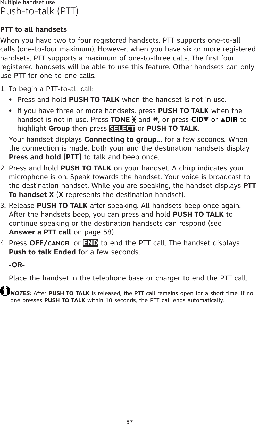 57Multiple handset usePush-to-talk (PTT)PTT to all handsetsWhen you have two to four registered handsets, PTT supports one-to-all calls (one-to-four maximum). However, when you have six or more registered handsets, PTT supports a maximum of one-to-three calls. The first four registered handsets will be able to use this feature. Other handsets can only use PTT for one-to-one calls.To begin a PTT-to-all call:Press and hold PUSH TO TALK when the handset is not in use.If you have three or more handsets, press PUSH TO TALK when the handset is not in use. Press TONE  and #, or press CID  or  DIR to highlight Group then press SELECT or PUSH TO TALK.Your handset displays Connecting to group... for a few seconds. When the connection is made, both your and the destination handsets display Press and hold [PTT] to talk and beep once.Press and hold PUSH TO TALK on your handset. A chirp indicates your microphone is on. Speak towards the handset. Your voice is broadcast to the destination handset. While you are speaking, the handset displays PTT To handset X (Xrepresents the destination handset).Release PUSH TO TALK after speaking. All handsets beep once again. After the handsets beep, you can press and hold PUSH TO TALK to continue speaking or the destination handsets can respond (see Answer a PTT call on page 58)Press OFF/CANCEL or END to end the PTT call. The handset displays Push to talk Ended for a few seconds.-OR-Place the handset in the telephone base or charger to end the PTT call.NOTES: After PUSH TO TALK is released, the PTT call remains open for a short time. If no one presses PUSH TO TALK within 10 seconds, the PTT call ends automatically.1.••2.3.4.