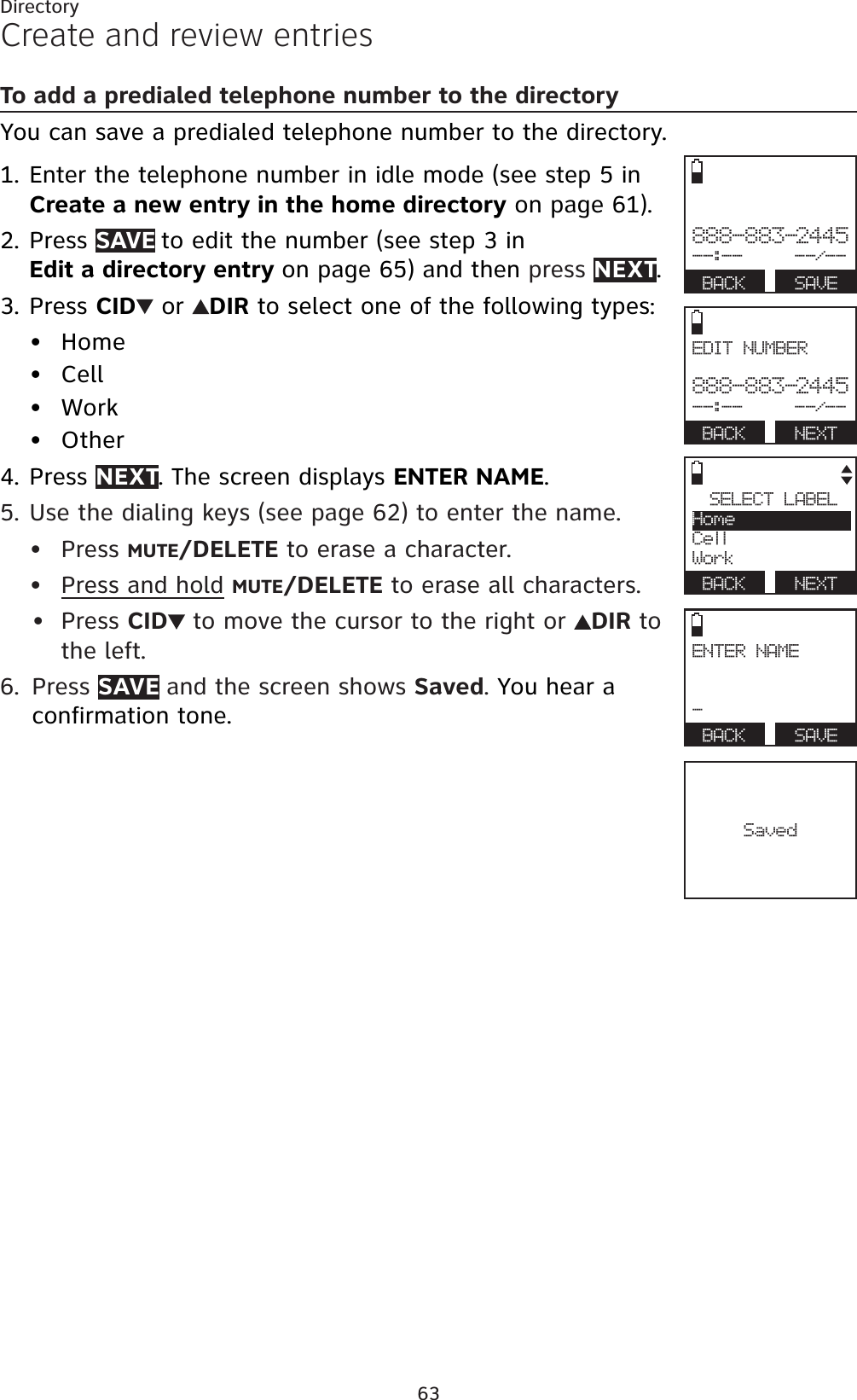63DirectoryCreate and review entriesTo add a predialed telephone number to the directoryYou can save a predialed telephone number to the directory. Enter the telephone number in idle mode (see step 5 in Create a new entry in the home directory on page 61).Press SAVE to edit the number (see step 3 in Edit a directory entry on page 65) and then press NEXT.Press CID  or  DIR to select one of the following types:HomeCellWorkOtherPress NEXT. The screen displays ENTER NAME.Use the dialing keys (see page 62) to enter the name. Press MUTE/DELETE to erase a character.Press and hold MUTE/DELETE to erase all characters.Press CID to move the cursor to the right or DIR to the left.Press SAVE and the screen shows Saved.You hear a confirmation tone.1.2.3.••••4.5.•••6.Saved888-883-2445--:--     --/--BACK   SAVEEDIT NUMBER888-883-2445--:--     --/--BACK   NEXTSELECT LABELHomeCellWorkBACK   NEXTENTER NAME-BACK   SAVE
