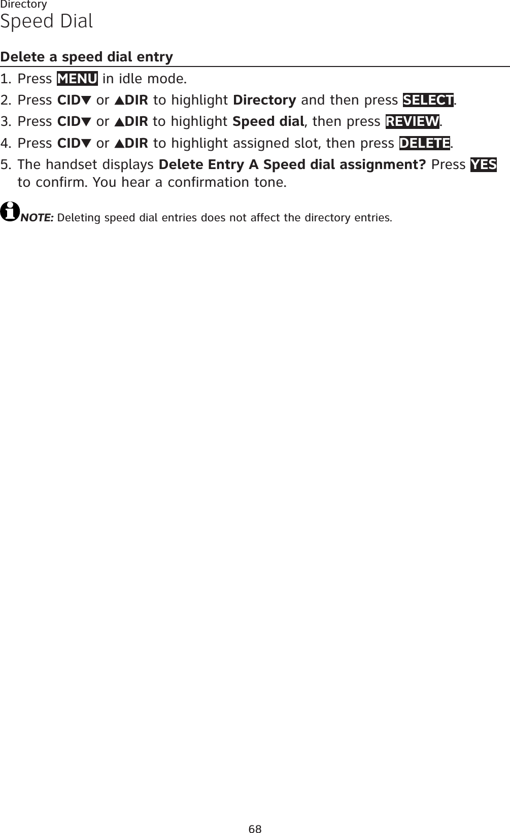 68DirectorySpeed DialDelete a speed dial entryPress MENU in idle mode.Press CID  or  DIR to highlight Directory and then press SELECT.Press CID  or  DIR to highlight Speed dial, then press REVIEW.Press CID  or  DIR to highlight assigned slot, then press DELETE.The handset displays Delete Entry A Speed dial assignment? Press YESto confirm. You hear a confirmation tone.NOTE: Deleting speed dial entries does not affect the directory entries.1.2.3.4.5.