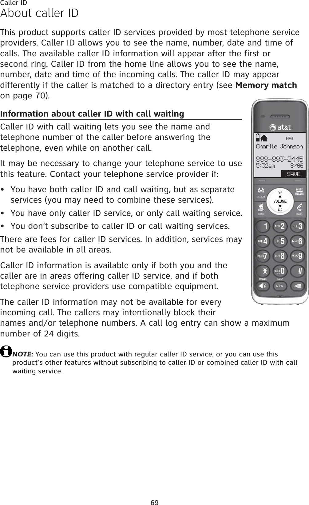 69About caller IDThis product supports caller ID services provided by most telephone service providers. Caller ID allows you to see the name, number, date and time of calls. The available caller ID information will appear after the first or second ring. Caller ID from the home line allows you to see the name, number, date and time of the incoming calls. The caller ID may appear differently if the caller is matched to a directory entry (see Memory matchon page 70).Information about caller ID with call waitingCaller ID with call waiting lets you see the name and telephone number of the caller before answering the telephone, even while on another call.It may be necessary to change your telephone service to use this feature. Contact your telephone service provider if:You have both caller ID and call waiting, but as separate services (you may need to combine these services).You have only caller ID service, or only call waiting service.You don’t subscribe to caller ID or call waiting services.There are fees for caller ID services. In addition, services may not be available in all areas.Caller ID information is available only if both you and the caller are in areas offering caller ID service, and if both telephone service providers use compatible equipment.The caller ID information may not be available for every incoming call. The callers may intentionally block their names and/or telephone numbers. A call log entry can show a maximum number of 24 digits.NOTE: You can use this product with regular caller ID service, or you can use this product’s other features without subscribing to caller ID or combined caller ID with call waiting service.•••Caller IDCharlie Johnson888-883-24455:32am     8/06NEWSAVE