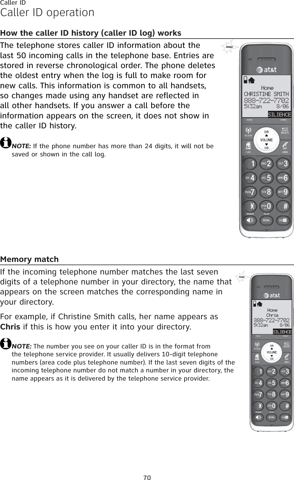 70Caller IDCaller ID operationHow the caller ID history (caller ID log) worksThe telephone stores caller ID information about the last 50 incoming calls in the telephone base. Entries are stored in reverse chronological order. The phone deletes the oldest entry when the log is full to make room for new calls. This information is common to all handsets, so changes made using any handset are reflected in all other handsets. If you answer a call before the information appears on the screen, it does not show in the caller ID history.NOTE: If the phone number has more than 24 digits, it will not be saved or shown in the call log.Memory matchIf the incoming telephone number matches the last seven digits of a telephone number in your directory, the name that appears on the screen matches the corresponding name in your directory.For example, if Christine Smith calls, her name appears as Chris if this is how you enter it into your directory.NOTE: The number you see on your caller ID is in the format from the telephone service provider. It usually delivers 10-digit telephone numbers (area code plus telephone number). If the last seven digits of the incoming telephone number do not match a number in your directory, the name appears as it is delivered by the telephone service provider.HomeCHRISTINE SMITH888-722-77025:32am     8/06SILIENCEHomeChris888-722-77025:32am     8/06SILIENCE