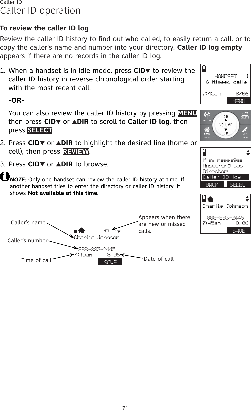 71Caller IDCaller ID operationTo review the caller ID logReview the caller ID history to find out who called, to easily return a call, or to copy the caller’s name and number into your directory. Caller ID log emptyappears if there are no records in the caller ID log.When a handset is in idle mode, press CID  to review the caller ID history in reverse chronological order starting with the most recent call.-OR-You can also review the caller ID history by pressing MENU,then press CID or DIR to scroll to Caller ID log, then press SELECT.Press CID or DIR to highlight the desired line (home or cell), then press REVIEW.Press CID or DIR to browse.NOTE: Only one handset can review the caller ID history at time. If another handset tries to enter the directory or caller ID history. It shows Not available at this time.1.2.3.Charlie Johnson888-883-24457:45am     8/06BACK   SAVEPlay messagesAnswering sysDirectoryCaller ID logBACK SELECT    HANDSET   16 Missed calls7:45am     8/06BACK   MENUCharlie Johnson888-883-24457:45am     8/06BACK   SAVENEWCaller’s nameCaller’s numberAppears when there are new or missed calls.Time of call Date of call