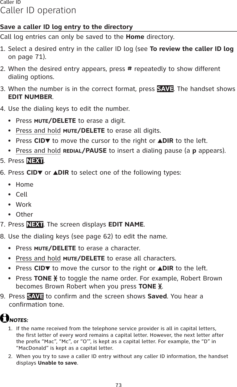 73Caller IDCaller ID operationSave a caller ID log entry to the directoryCall log entries can only be saved to the Home directory.Select a desired entry in the caller ID log (see To review the caller ID logon page 71).When the desired entry appears, press # repeatedly to show different dialing options.When the number is in the correct format, press SAVE. The handset shows EDIT NUMBER.Use the dialing keys to edit the number.Press MUTE/DELETE to erase a digit.Press and hold MUTE/DELETE to erase all digits.Press CID  to move the cursor to the right or  DIR to the left.Press and hold REDIAL/PAUSE to insert a dialing pause (a p appears).Press NEXT.Press CID  or  DIR to select one of the following types:HomeCellWorkOtherPress NEXT. The screen displays EDIT NAME.Use the dialing keys (see page 62) to edit the name. Press MUTE/DELETE to erase a character.Press and hold MUTE/DELETE to erase all characters.Press CID  to move the cursor to the right or DIR to the left.Press TONE  to toggle the name order. For example, Robert Brownbecomes Brown Robert when you press TONE  .Press SAVE to confirm and the screen shows Saved. You hear a confirmation tone.NOTES:If the name received from the telephone service provider is all in capital letters, the first letter of every word remains a capital letter. However, the next letter after the prefix “Mac”, “Mc”, or “O’”, is kept as a capital letter. For example, the “D” in “MacDonald” is kept as a capital letter.When you try to save a caller ID entry without any caller ID information, the handset displays Unable to save.1.2.3.4.••••5.6.••••7.8.••••9.1.2.