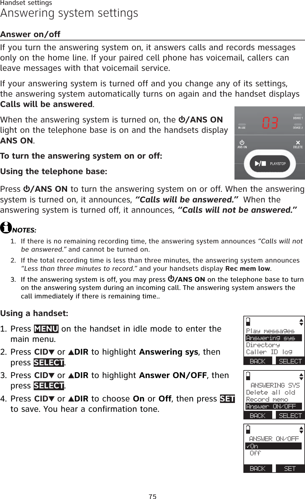 75Answering system settingsAnswer on/offIf you turn the answering system on, it answers calls and records messages only on the home line. If your paired cell phone has voicemail, callers can leave messages with that voicemail service.If your answering system is turned off and you change any of its settings, the answering system automatically turns on again and the handset displaysCalls will be answered.When the answering system is turned on, the  /ANS ON light on the telephone base is on and the handsets display ANS ON.To turn the answering system on or off:Using the telephone base:Press  /ANS ON to turn the answering system on or off. When the answering system is turned on, it announces, “Calls will be answered.”  When the answering system is turned off, it announces, “Calls will not be answered.”NOTES:If there is no remaining recording time, the answering system announces “Calls will not be answered.” and cannot be turned on.If the total recording time is less than three minutes, the answering system announces “Less than three minutes to record.” and your handsets display Rec mem low.If the answering system is off, you may press  /ANS ON on the telephone base to turn on the answering system during an incoming call. The answering system answers the call immediately if there is remaining time..Using a handset:Press MENU on the handset in idle mode to enter the main menu.Press CID or DIR to highlight Answering sys, then press SELECT.Press CID or DIR to highlight Answer ON/OFF, then press SELECT.Press CID or DIR to choose On or Off, then press SETto save. You hear a confirmation tone.1.2.3.1.2.3.4.Play messagesAnswering sysDirectoryCaller ID logBACK SELECTANSWERING SYSDelete all oldRecord memoAnswer ON/OFFBACK SELECTANSWER ON/OFF3On Off BACK SETHandset settings