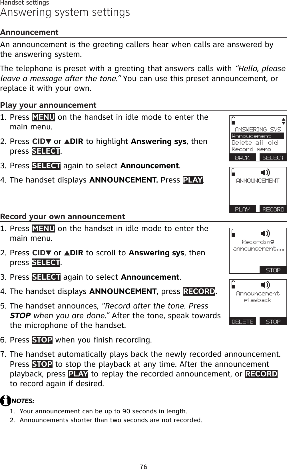 76Handset settingsAnswering system settingsAnnouncementAn announcement is the greeting callers hear when calls are answered by the answering system.The telephone is preset with a greeting that answers calls with “Hello, please leave a message after the tone.” You can use this preset announcement, or replace it with your own. Play your announcementPress MENU on the handset in idle mode to enter the main menu.Press CID or DIR to highlight Answering sys, then press SELECT.Press SELECT again to select Announcement.The handset displays ANNOUNCEMENT. Press PLAY.Record your own announcementPress MENU on the handset in idle mode to enter the main menu.Press CID or DIR to scroll to Answering sys, then press SELECT.Press SELECT again to select Announcement.The handset displays ANNOUNCEMENT, press RECORD.The handset announces, “Record after the tone. Press STOP when you are done.” After the tone, speak towards the microphone of the handset.Press STOP when you finish recording. The handset automatically plays back the newly recorded announcement. Press STOP to stop the playback at any time. After the announcement playback, press PLAY to replay the recorded announcement, or RECORDto record again if desired.NOTES:Your announcement can be up to 90 seconds in length.Announcements shorter than two seconds are not recorded.1.2.3.4.1.2.3.4.5.6.7.1.2.ANSWERING SYSAnnoucementDelete all oldRecord memoBACK SELECTANNOUNCEMENTPLAY RECORDRecordingannouncement...  STOPAnnouncementplayba ckDELETE   STOP