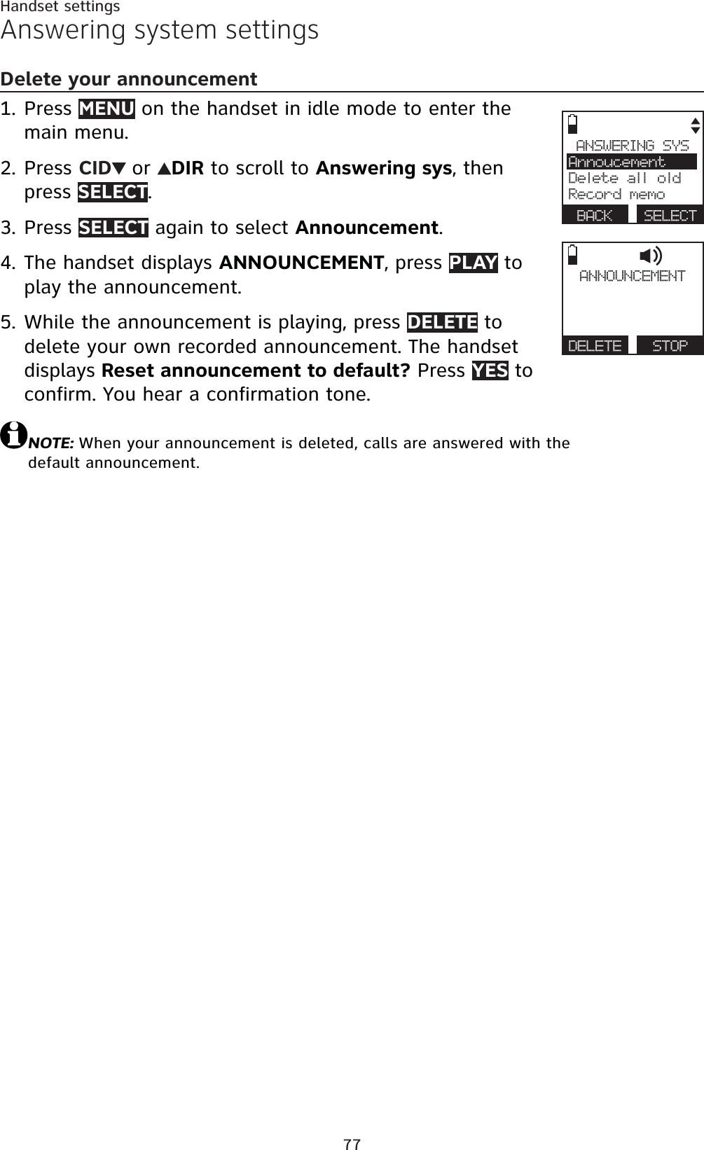 77Handset settingsAnswering system settingsDelete your announcementPress MENU on the handset in idle mode to enter the main menu.Press CID or DIR to scroll to Answering sys, then press SELECT.Press SELECT again to select Announcement.The handset displays ANNOUNCEMENT, press PLAY to play the announcement.While the announcement is playing, press DELETE to delete your own recorded announcement. The handset displays Reset announcement to default? Press YES to confirm. You hear a confirmation tone.NOTE: When your announcement is deleted, calls are answered with the default announcement.1.2.3.4.5.ANNOUNCEMENTDELETE   STOPANSWERING SYSAnnoucementDelete all oldRecord memoBACK SELECT