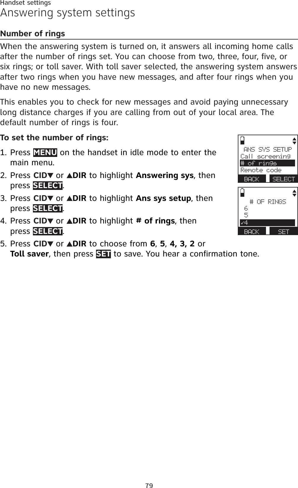 79Handset settingsAnswering system settingsNumber of ringsWhen the answering system is turned on, it answers all incoming home calls after the number of rings set. You can choose from two, three, four, five, or six rings; or toll saver. With toll saver selected, the answering system answers after two rings when you have new messages, and after four rings when you have no new messages. This enables you to check for new messages and avoid paying unnecessary long distance charges if you are calling from out of your local area. Thedefault number of rings is four.To set the number of rings:Press MENU on the handset in idle mode to enter the main menu.Press CID or DIR to highlight Answering sys, then press SELECT.Press CID or DIR to highlight Ans sys setup, then press SELECT.Press CID or DIR to highlight # of rings, then press SELECT.Press CID or DIR to choose from 6,5,4, 3, 2 or Toll saver, then press SET to save. You hear a confirmation tone.1.2.3.4.5.ANS SYS SETUPCall screening# of ringsRemote codeBACK SELECT# OF RINGS 6 534BACK SET