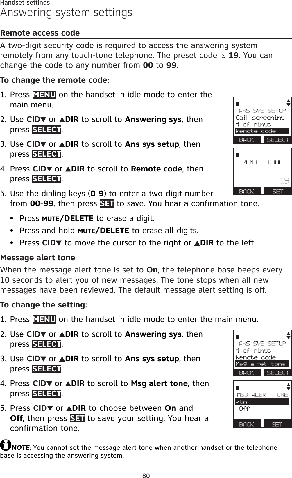 80Handset settingsAnswering system settingsRemote access codeA two-digit security code is required to access the answering system remotely from any touch-tone telephone. The preset code is 19. You can change the code to any number from 00 to 99.To change the remote code:Press MENU on the handset in idle mode to enter the main menu.Use CID or DIR to scroll to Answering sys, then press SELECT.Use CID or DIR to scroll to Ans sys setup, then press SELECT.Press CID or DIR to scroll to Remote code, then press SELECT.Use the dialing keys (0-9) to enter a two-digit number from 00-99, then press SET to save. You hear a confirmation tone.Press MUTE/DELETE to erase a digit.Press and hold MUTE/DELETE to erase all digits.Press CID  to move the cursor to the right or  DIR to the left.Message alert toneWhen the message alert tone is set to On, the telephone base beeps every 10 seconds to alert you of new messages. The tone stops when all new messages have been reviewed. The default message alert setting is off.To change the setting:Press MENU on the handset in idle mode to enter the main menu.Use CID or DIR to scroll to Answering sys, then press SELECT.Use CID or DIR to scroll to Ans sys setup, then press SELECT.Press CID or DIR to scroll to Msg alert tone, then press SELECT.Press CID or DIR to choose between On and Off, then press SET to save your setting. You hear a confirmation tone.NOTE: You cannot set the message alert tone when another handset or the telephone base is accessing the answering system.1.2.3.4.5.•••1.2.3.4.5.ANS SYS SETUPCall screening# of ringsRemote codeBACK SELECTREMOTE CODE19BACK SETANS SYS SETUP# of ringsRemote codeMsg alret toneBACK SELECTMSG ALERT TONE3On OffBACK SET