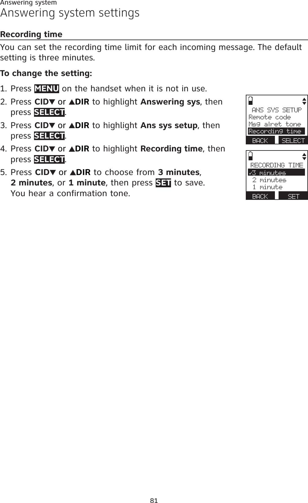 81Answering systemAnswering system settingsRecording timeYou can set the recording time limit for each incoming message. The default setting is three minutes.To change the setting:Press MENU on the handset when it is not in use.Press CID or DIR to highlight Answering sys, then press SELECT.Press CID or DIR to highlight Ans sys setup, then press SELECT.Press CID or DIR to highlight Recording time, then press SELECT.Press CID or DIR to choose from 3 minutes,2 minutes, or 1 minute, then press SET to save. You hear a confirmation tone.1.2.3.4.5.ANS SYS SETUPRemote codeMsg alret toneRecording timeBACK SELECTRECORDING TIME33 minutes 2 minutes 1 minuteBACK      SET