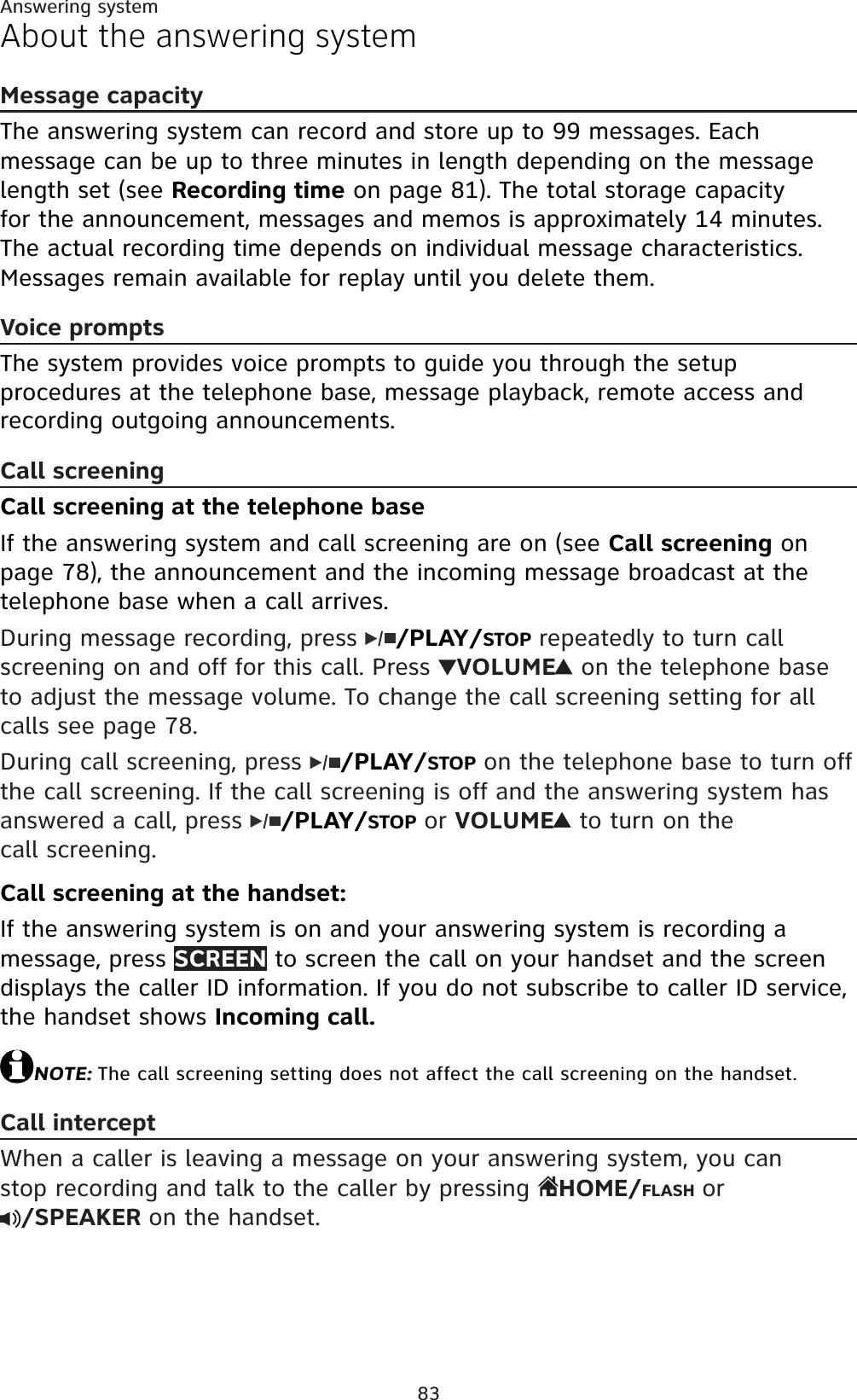 83Answering systemAbout the answering systemMessage capacityThe answering system can record and store up to 99 messages. Each message can be up to three minutes in length depending on the message length set (see Recording time on page 81). The total storage capacity for the announcement, messages and memos is approximately 14 minutes. The actual recording time depends on individual message characteristics. Messages remain available for replay until you delete them.Voice promptsThe system provides voice prompts to guide you through the setup procedures at the telephone base, message playback, remote access and recording outgoing announcements.Call screeningCall screening at the telephone baseIf the answering system and call screening are on (see Call screening on page 78), the announcement and the incoming message broadcast at the telephone base when a call arrives. During message recording, press  /PLAY/STOP repeatedly to turn call screening on and off for this call. Press  VOLUME on the telephone base to adjust the message volume. To change the call screening setting for all calls see page 78.During call screening, press  /PLAY/STOP on the telephone base to turn off the call screening. If the call screening is off and the answering system has answered a call, press  /PLAY/STOP or VOLUME to turn on the call screening.Call screening at the handset:If the answering system is on and your answering system is recording a message, press SCREEN to screen the call on your handset and the screen displays the caller ID information. If you do not subscribe to caller ID service, the handset shows Incoming call.NOTE: The call screening setting does not affect the call screening on the handset.Call interceptWhen a caller is leaving a message on your answering system, you can stop recording and talk to the caller by pressing  HOME/FLASH or/SPEAKER on the handset.