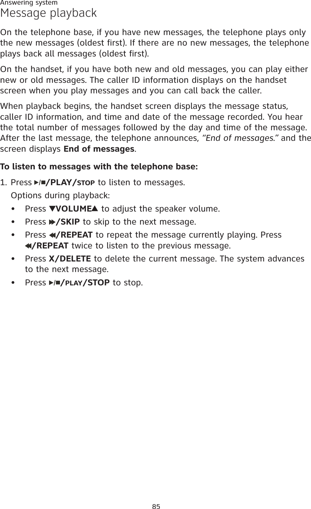 85Answering systemMessage playbackOn the telephone base, if you have new messages, the telephone plays only the new messages (oldest first). If there are no new messages, the telephone plays back all messages (oldest first).On the handset, if you have both new and old messages, you can play either new or old messages. The caller ID information displays on the handset screen when you play messages and you can call back the caller.When playback begins, the handset screen displays the message status, caller ID information, and time and date of the message recorded. You hear the total number of messages followed by the day and time of the message. After the last message, the telephone announces, “End of messages.” and the screen displays End of messages.To listen to messages with the telephone base:Press /PLAY/STOP to listen to messages.Options during playback:Press VOLUME  to adjust the speaker volume.Press  /SKIP to skip to the next message. Press  /REPEAT to repeat the message currently playing. Press /REPEAT twice to listen to the previous message.Press X/DELETE to delete the current message. The system advances to the next message.Press  /PLAY/STOP to stop.1.•••••