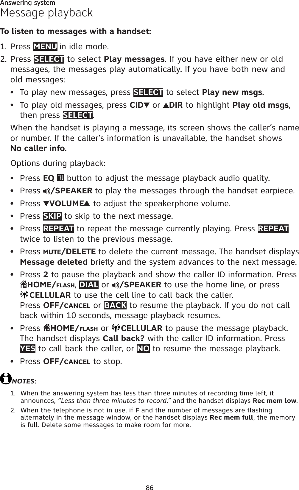 86Answering systemMessage playbackTo listen to messages with a handset:Press MENU in idle mode. Press SELECT to select Play messages. If you have either new or old messages, the messages play automatically. If you have both new and old messages:To play new messages, press SELECT to select Play new msgs.To play old messages, press CID  or  DIR to highlight Play old msgs,then press SELECT.When the handset is playing a message, its screen shows the caller’s name or number. If the caller’s information is unavailable, the handset showsNo caller info.Options during playback:Press EQ   button to adjust the message playback audio quality.Press  /SPEAKER to play the messages through the handset earpiece.Press  VOLUME  to adjust the speakerphone volume.Press SKIP to skip to the next message.Press REPEAT to repeat the message currently playing. Press REPEATtwice to listen to the previous message.Press MUTE/DELETE to delete the current message. The handset displays Message deleted briefly and the system advances to the next message.Press 2 to pause the playback and show the caller ID information. Press HOME/FLASH,DIAL or  /SPEAKER to use the home line, or pressCELLULAR to use the cell line to call back the caller.Press OFF/CANCEL or BACK to resume the playback. If you do not callback within 10 seconds, message playback resumes.Press  HOME/FLASH or  CELLULAR to pause the message playback. The handset displays Call back? with the caller ID information. Press YES to call back the caller, or NO to resume the message playback.Press OFF/CANCEL to stop. NOTES:When the answering system has less than three minutes of recording time left, it announces, “Less than three minutes to record.” and the handset displays Rec mem low.When the telephone is not in use, if F and the number of messages are flashing alternately in the message window, or the handset displays Rec mem full, the memory is full. Delete some messages to make room for more.1.2.•••••••••••1.2.Answering system