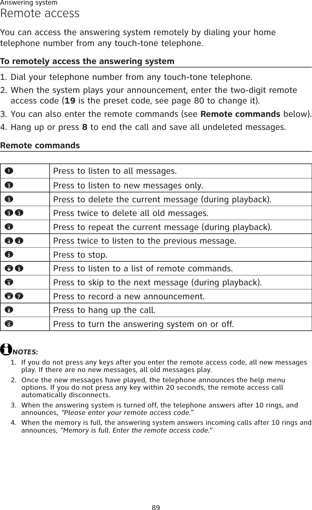 89Answering systemRemote accessYou can access the answering system remotely by dialing your home telephone number from any touch-tone telephone.To remotely access the answering systemDial your telephone number from any touch-tone telephone.When the system plays your announcement, enter the two-digit remote access code (19 is the preset code, see page 80 to change it).You can also enter the remote commands (see Remote commands below).Hang up or press 8 to end the call and save all undeleted messages.Remote commandsNOTES:If you do not press any keys after you enter the remote access code, all new messages play. If there are no new messages, all old messages play.Once the new messages have played, the telephone announces the help menu options. If you do not press any key within 20 seconds, the remote access call automatically disconnects.When the answering system is turned off, the telephone answers after 10 rings, and announces, “Please enter your remote access code.”When the memory is full, the answering system answers incoming calls after 10 rings and announces, “Memory is full. Enter the remote access code.”1.2.3.4.1.2.3.4.1Press to listen to all messages.2Press to listen to new messages only.3Press to delete the current message (during playback).33 Press twice to delete all old messages.4Press to repeat the current message (during playback).44 Press twice to listen to the previous message.5Press to stop.*5 Press to listen to a list of remote commands.6Press to skip to the next message (during playback).*7 Press to record a new announcement.8Press to hang up the call.0Press to turn the answering system on or off.