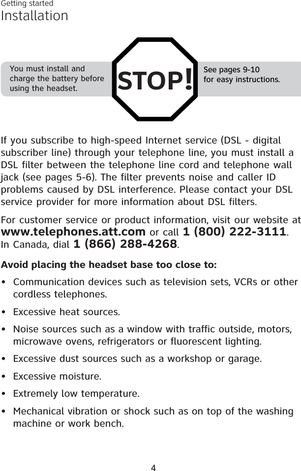 InstallationSee pages 9-10for easy instructions.You must install and charge the battery before using the headset. STOP!If you subscribe to high-speed Internet service (DSL - digital subscriber line) through your telephone line, you must install a DSL filter between the telephone line cord and telephone wall jack (see pages 5-6). The filter prevents noise and caller ID problems caused by DSL interference. Please contact your DSL service provider for more information about DSL filters.For customer service or product information, visit our website at www.telephones.att.com or call 1 (800) 222-3111.In Canada, dial 1 (866) 288-4268.Avoid placing the headset base too close to:• Communication devices such as television sets, VCRs or other cordless telephones.• Excessive heat sources.• Noise sources such as a window with traffic outside, motors, microwave ovens, refrigerators or fluorescent lighting.• Excessive dust sources such as a workshop or garage.• Excessive moisture.• Extremely low temperature.• Mechanical vibration or shock such as on top of the washing machine or work bench.Getting started4