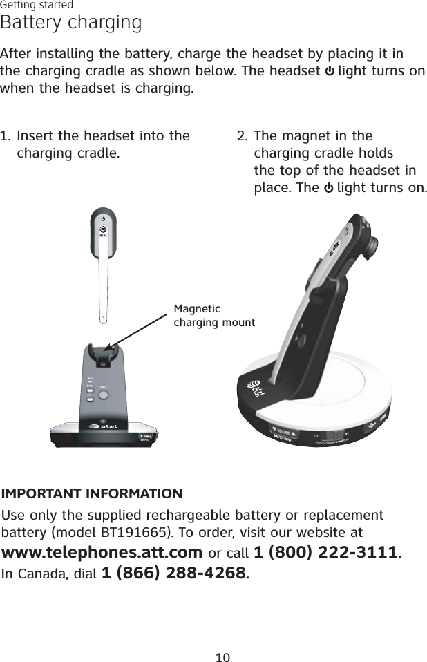 Battery chargingAfter installing the battery, charge the headset by placing it in the charging cradle as shown below. The headset  light turns on when the headset is charging.IMPORTANT INFORMATIONUse only the supplied rechargeable battery or replacement battery (model BT191665). To order, visit our website atwww.telephones.att.com or call 1 (800) 222-3111.In Canada, dial 1 (866) 288-4268.1. Insert the headset into the charging cradle.2. The magnet in the charging cradle holds the top of the headset in place. The  light turns on.Getting started10Magneticcharging mount