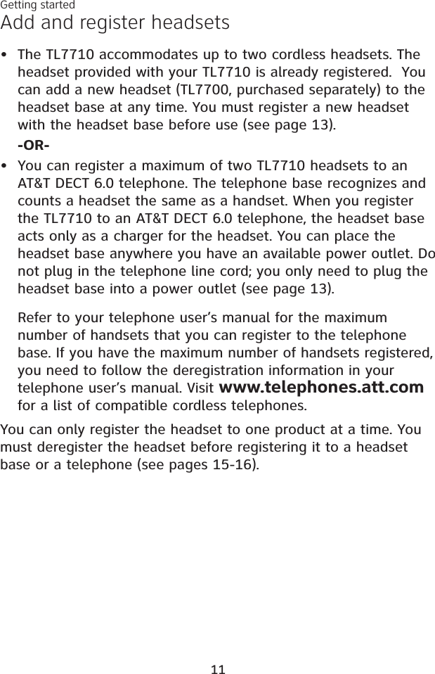 Add and register headsetsThe TL7710 accommodates up to two cordless headsets. Theheadset provided with your TL7710 is already registered.  You can add a new headset (TL7700, purchased separately) to the headset base at any time. You must register a new headset with the headset base before use (see page 13).-OR-You can register a maximum of two TL7710 headsets to an AT&amp;T DECT 6.0 telephone. The telephone base recognizes and counts a headset the same as a handset. When you register the TL7710 to an AT&amp;T DECT 6.0 telephone, the headset base acts only as a charger for the headset. You can place the headset base anywhere you have an available power outlet. Do not plug in the telephone line cord; you only need to plug the headset base into a power outlet (see page 13).Refer to your telephone user’s manual for the maximum number of handsets that you can register to the telephone base. If you have the maximum number of handsets registered, you need to follow the deregistration information in your telephone user’s manual. Visit www.telephones.att.comfor a list of compatible cordless telephones.You can only register the headset to one product at a time. You must deregister the headset before registering it to a headset base or a telephone (see pages 15-16).••Getting started11
